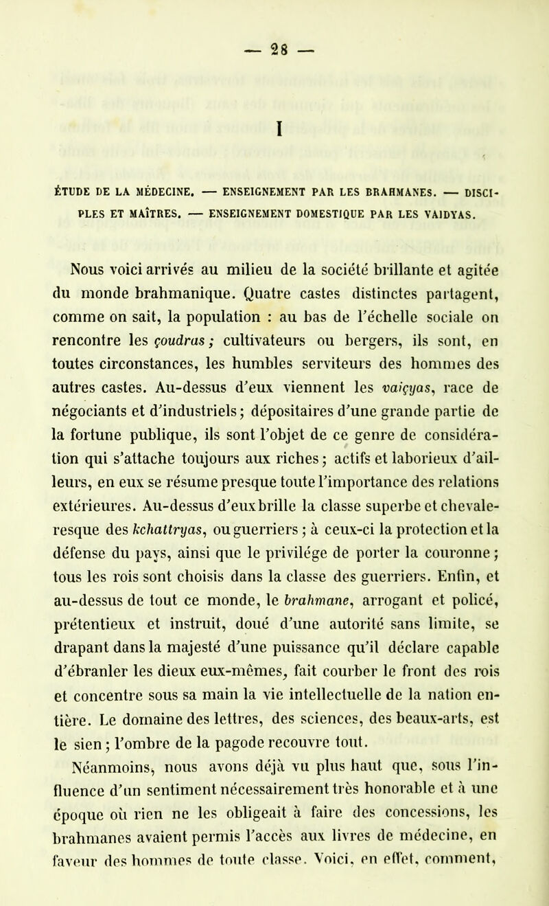 1 ÉTUDE DE LA MÉDECINE. — ENSEIGNEMENT PAR LES BRAHMANES. — DISCI- PLES ET MAÎTRES. — ENSEIGNEMENT DOMESTIQUE PAR LES VA1DYAS. Nous voici arrivés au milieu de la société brillante et agitée du monde brahmanique. Quatre castes distinctes partagent, comme on sait, la population : au bas de l'échelle sociale on rencontre les çoudras ; cultivateurs ou bergers, ils sont, en toutes circonstances, les humbles serviteurs des hommes des autres castes. Au-dessus d'eux viennent les vaiçyas, race de négociants et d'industriels; dépositaires d'une grande partie de la fortune publique, ils sont l'objet de ce genre de considéra- tion qui s'attache toujours aux riches ; actifs et laborieux d'ail- leurs, en eux se résume presque toute l'importance des relations extérieures. Au-dessus d'euxbrille la classe superbe et chevale- resque des kchattryas, ou guerriers ; à ceux-ci la protection et la défense du pays, ainsi que le privilège de porter la couronne ; tous les rois sont choisis dans la classe des guerriers. Enfin, et au-dessus de tout ce monde, le brahmane, arrogant et policé, prétentieux et instruit, doué d'une autorité sans limite, se drapant dans la majesté d'une puissance qu'il déclare capable d'ébranler les dieux eux-mêmes, fait courber le front des rois et concentre sous sa main la vie intellectuelle de la nation en- tière. Le domaine des lettres, des sciences, des beaux-arts, est le sien ; l'ombre de la pagode recouvre tout. Néanmoins, nous avons déjà vu plus haut que, sous l’in- fluence d'un sentiment nécessairement très honorable et à une époque où rien ne les obligeait à faire des concessions, les brahmanes avaient permis l'accès aux livres de médecine, en faveur des hommes de toute classe. Voici, en effet, comment,