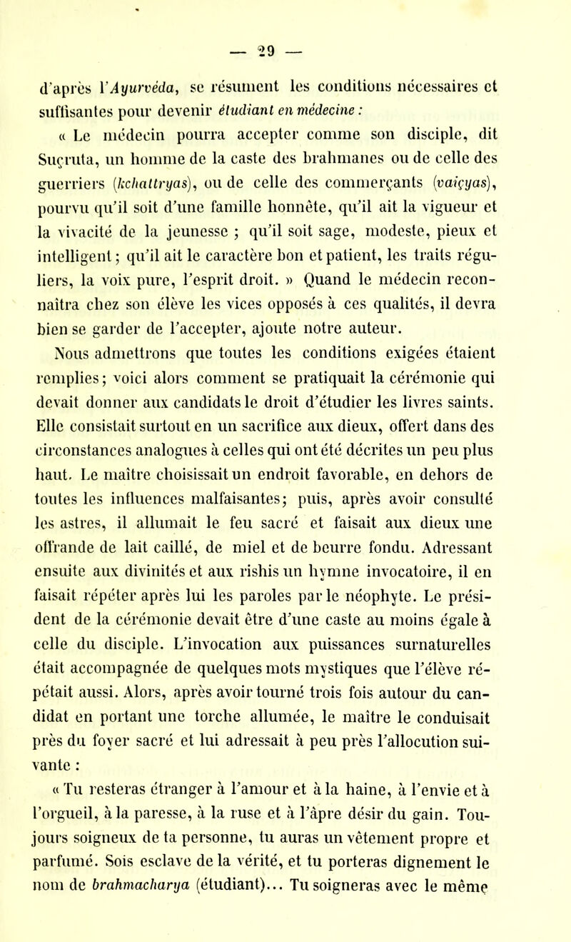 d’après Y Ayurvéda, se résument les conditions nécessaires et suffisantes pour devenir étudiant en médecine : « Le médecin pourra accepter comme son disciple, dit Suçruta, un homme de la caste des brahmanes ou de celle des guerriers (,kchattryas), ou de celle des commerçants (vaiçyas), pourvu qu’il soit d’une famille honnête, qu’il ait la vigueur et la vivacité de la jeunesse ; qu’il soit sage, modeste, pieux et intelligent; qu’il ait le caractère bon et patient, les traits régu- liers, la voix pure, l’esprit droit. » Quand le médecin recon- naîtra chez son élève les vices opposés à ces qualités, il devra bien se garder de l’accepter, ajoute notre auteur. Nous admettrons que toutes les conditions exigées étaient remplies ; voici alors comment se pratiquait la cérémonie qui devait donner aux candidats le droit d’étudier les livres saints. Elle consistait surtout en un sacrifice aux dieux, offert dans des circonstances analogues à celles qui ont été décrites un peu plus haut. Le maître choisissait un endroit favorable, en dehors de toutes les influences malfaisantes; puis, après avoir consulté les astres, il allumait le feu sacré et faisait aux dieux une offrande de lait caillé, de miel et de beurre fondu. Adressant ensuite aux divinités et aux rishis un hymne invocatoire, il en faisait répéter après lui les paroles parle néophyte. Le prési- dent de la cérémonie devait être d’une caste au moins égale à celle du disciple. L’invocation aux puissances surnaturelles était accompagnée de quelques mots mystiques que l’élève ré- pétait aussi. Alors, après avoir tourné trois fois autour du can- didat en portant une torche allumée, le maître le conduisait près du foyer sacré et lui adressait à peu près l’allocution sui- vante : « Tu resteras étranger à l’amour et à la haine, à l’envie et à l’orgueil, à la paresse, à la ruse et à l’àpre désir du gain. Tou- jours soigneux de ta personne, tu auras un vêtement propre et parfumé. Sois esclave de la vérité, et tu porteras dignement le nom de brahmachanja (étudiant)... Tu soigneras avec le même