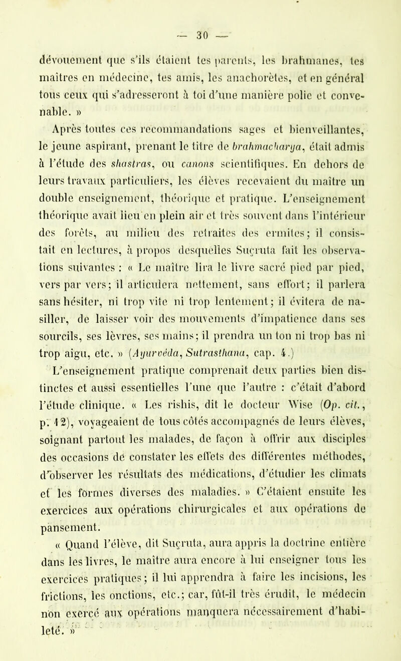 dévouement que s’ils étaient tes parents, les brahmanes, tes maîtres en médecine, tes amis, les anachorètes, et en général tous ceux qui s’adresseront à toi d’une manière polie et conve- nable. » Ap rès toutes ces recommandations sages et bienveillantes, le jeune aspirant, prenant le titre de brahmacharya, était admis à l’étude des s ha stras, ou canons scientifiques. En dehors de leurs travaux particuliers, les élèves recevaient du maître un double enseignement, théorique et pratique. L’enseignement théorique avait lieu en plein air et très souvent dans l’intérieur des forets, au milieu des retraites des ermites; il consis- tait en lectures, à propos desquelles Suçruta fait les observa- tions suivantes : « Le maître lira le livre sacré pied par pied, vers par vers; il articulera nettement, sans effort; il parlera sans hésiter, ni trop vite ni trop lentement; il évitera de na- siller, de laisser voir des mouvements d’impatience dans scs sourcils, ses lèvres, ses mains; il prendra un ton ni trop bas ni trop aigu, etc. » (Ayurvéda, Sutrastliana, cap. 4.) L’enseignement pratique comprenait deux parties bien dis- tinctes et aussi essentielles l’une que l’autre : c’était d’abord l’étude clinique. « Les rishis, dit le docteur Wise (Op. cil., p. 4 2), voyageaient de tous côtés accompagnés de leurs élèves, soignant partout les malades, de façon à offrir aux disciples des occasions de constater les effets des différentes méthodes, d’observer les résultats des médications, d’étudier les climats et les formes diverses des maladies. » C’étaient ensuite les exercices aux opérations chirurgicales et aux opérations de pansement. « Quand l’élève, dit Suçruta, aura appris la doctrine entière dans les livres, le maître aura encore à lui enseigner tous les exercices pratiques; il lui apprendra à faire les incisions, les frictions, les onctions, etc.; car, fût-il très érudit, le médecin non exercé aux opérations manquera nécessairement d’habi- leté. » '