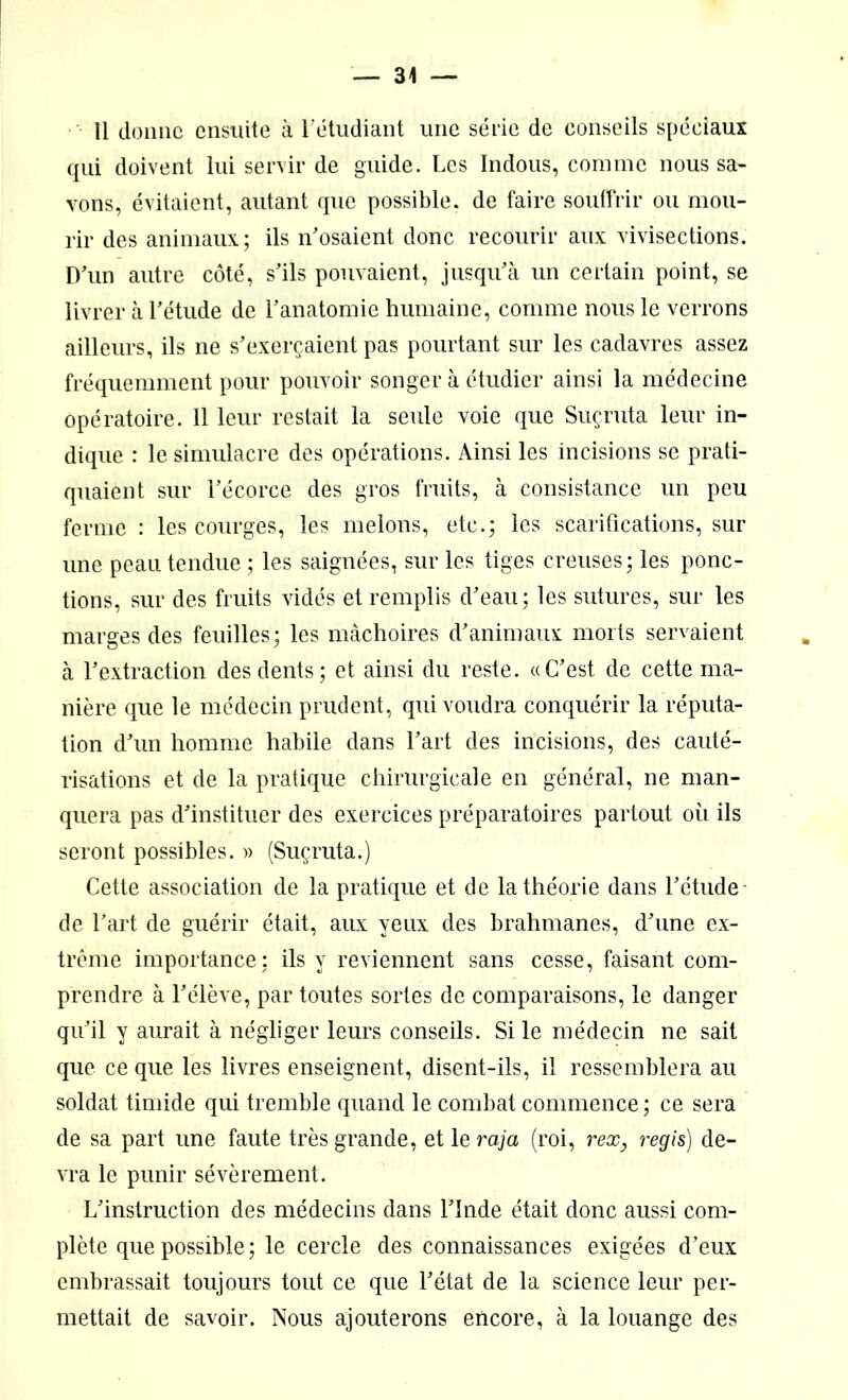 11 donne ensuite à l’étudiant une série de conseils spéciaux qui doivent lui servir de guide. Les Indous, comme nous sa- vons, évitaient, autant que possible, de faire souffrir ou mou- rir des animaux; ils n’osaient donc recourir aux vivisections. D’un autre côté, s’ils pouvaient, jusqu’à un certain point, se livrer à l’étude de l’anatomie humaine, comme nous le verrons ailleurs, ils ne s’exerçaient pas pourtant sur les cadavres assez fréquemment pour pouvoir songer à étudier ainsi la médecine opératoire. Il leur restait la seule voie que Suçruta leur in- dique : le simulacre des opérations. Ainsi les incisions se prati- quaient sur l’écorce des gros fruits, à consistance un peu ferme : les courges, les melons, etc.; les scarifications, sur une peau tendue ; les saignées, sur les tiges creuses ; les ponc- tions, sur des fruits vidés et remplis d’eau; les sutures, sur les marges des feuilles; les mâchoires d’animaux morts servaient à l’extraction des dents; et ainsi du reste. «C’est de cette ma- nière que le médecin prudent, qui voudra conquérir la réputa- tion d’un homme habile dans l’art des incisions, des cauté- risations et de la pratique chirurgicale en général, ne man- quera pas d’instituer des exercices préparatoires partout où ils seront possibles. » (Suçruta.) Cette association de la pratique et de la théorie dans l’étude de l’art de guérir était, aux yeux des brahmanes, d’une ex- trême importance; ils y reviennent sans cesse, faisant com- prendre à l’élève, par toutes sortes de comparaisons, le danger qu’il y aurait à négliger leurs conseils. Si le médecin ne sait que ce que les livres enseignent, disent-ils, il ressemblera au soldat timide qui tremble quand le combat commence; ce sera de sa part une faute très grande, et le raja (roi, rex, regis) de- vra le punir sévèrement. L’instruction des médecins dans l’Inde était donc aussi com- plète que possible; le cercle des connaissances exigées d’eux embrassait toujours tout ce que l’état de la science leur per- mettait de savoir. Nous ajouterons encore, à la louange des