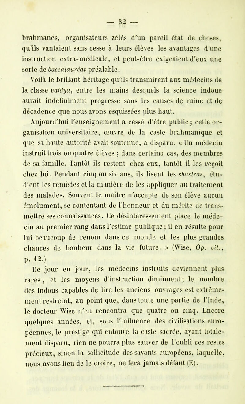 brahmanes, organisateurs zélés d’un pareil état de choses, qu’ils vantaient sans cesse à leurs élèves les avantages d’une instruction extra-médicale, et peut-être exigeaient d’eux une sorte de baccalauréat préalable. Voilà le brillant héritage qu’ils transmirent aux médecins de la classe vaidya, entre les mains desquels la science indoue aurait indéfiniment progressé sans les causes de ruine et de décadence que nous avons esquissées plus haut. Aujourd’hui l’enseignement a cessé d’être public ; cette or- ganisation universitaire, œuvre de la caste brahmanique et que sa haute autorité avait soutenue, a disparu. « Un médecin instruit trois ou quatre élèves ; dans certains cas, des membres de sa famille. Tantôt ils restent chez eux, tantôt il les reçoit chez lui. Pendant cinq ou six ans, ils lisent les shastras, étu- dient les remèdes et la manière de les appliquer au traitement des malades. Souvent le maître n’accepte de son élève aucun émolument, se contentant de l’honneur et du mérite de trans- mettre ses connaissances. Ce désintéressement place le méde- cin au premier rang dans l’estime publique ; il en résulte pour lui beaucoup de renom dans ce monde et les plus grandes chances de bonheur dans la vie future. » (Wise, Op. cil., p. 12.) De jour en jour, les médecins instruits deviennent plus rares, et les moyens d’instruction diminuent; le nombre des Indous capables de lire les anciens ouvrages est extrême- ment restreint, au point que, dans toute une partie de l’Inde, le docteur Wise n’en rencontra que quatre ou cinq. Encore quelques années, et, sous l’influence des civilisations euro- péennes, le prestige qui entoure la caste sacrée, ayant totale- ment disparu, rien ne pourra plus sauver de l’oubli ces restes précieux, sinon la sollicitude des savants européens, laquelle, nous avons lieu de le croire, ne fera jamais défaut (E).