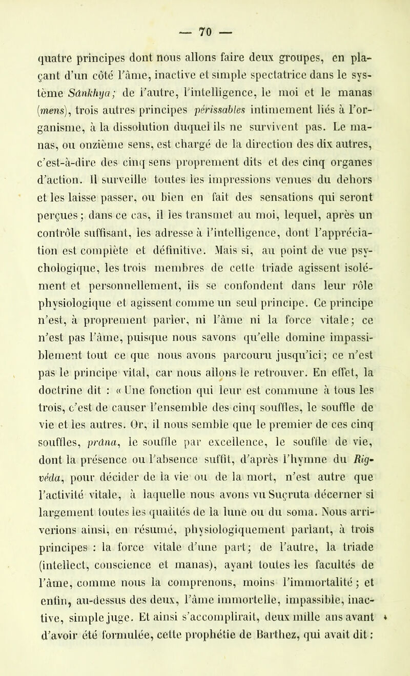 quatre principes dont nous allons faire deux groupes, en pla- çant d’un côté Famé, inactive et simple spectatrice dans le sys- tème Sdnkhya; de F autre, Inintelligence, le moi et le manas (meus), trois autres principes périssables intimement liés à l’or- ganismc, à la dissolution duquel ils ne survivent pas. Le ma- nas, ou onzième sens, est chargé de la direction des dix autres, c’est-à-dire des cinq sens proprement dits et des cinq organes d’action. 11 surveille toutes les impressions venues du dehors et les laisse passer, ou bien en fait des sensations qui seront perçues; dans ce cas, il les transmet au moi, lequel, après un contrôle suffisant, les adresse à l’intelligence, dont l’apprécia- tion est complète et définitive. Mais si, au point de vue psy- chologique, les trois membres de cette triade agissent isolé- ment et personnellement, ils se confondent dans leur rôle physiologique et agissent comme un seul principe. Ce principe n’est, à proprement parler, ni l’âme ni la force vitale; ce n’est pas l’âme, puisque nous savons qu’elle domine impassi- blement tout ce que nous avons parcouru jusqu’ici; ce n’est pas le principe vital, car nous allons le retrouver. En effet, la doctrine dit : « Une fonction qui leur est commune à tous les trois, c’est de causer l’ensemble des cinq souffles, le souffle de vie et les autres. Or, il nous semble que le premier de ces cinq souffles, prâna, le souffle par excellence, le souffle de vie, dont la présence ou l’absence suffit, d’après l’hymne du Rig• vèda, pour décider de la vie ou de la mort, n’est autre que l’activité vitale, à laquelle nous avons vuSuçruta décerner si largement toutes les qualités de la lune ou du soma. Nous arri- verions ainsi, en résumé, physiologiquement parlant, à trois principes : la force vitale d’une part; de l’autre, la triade (intellect, conscience et manas), ayant toutes les facultés de l’âme, comme nous la comprenons, moins l’immortalité ; et enfin, au-dessus des deux, l’âme immortelle, impassible, inac- tive, simple juge. Et ainsi s’accomplirait, deux mille ans avant * d’avoir été formulée, cette prophétie de Barthez, qui avait dit ;