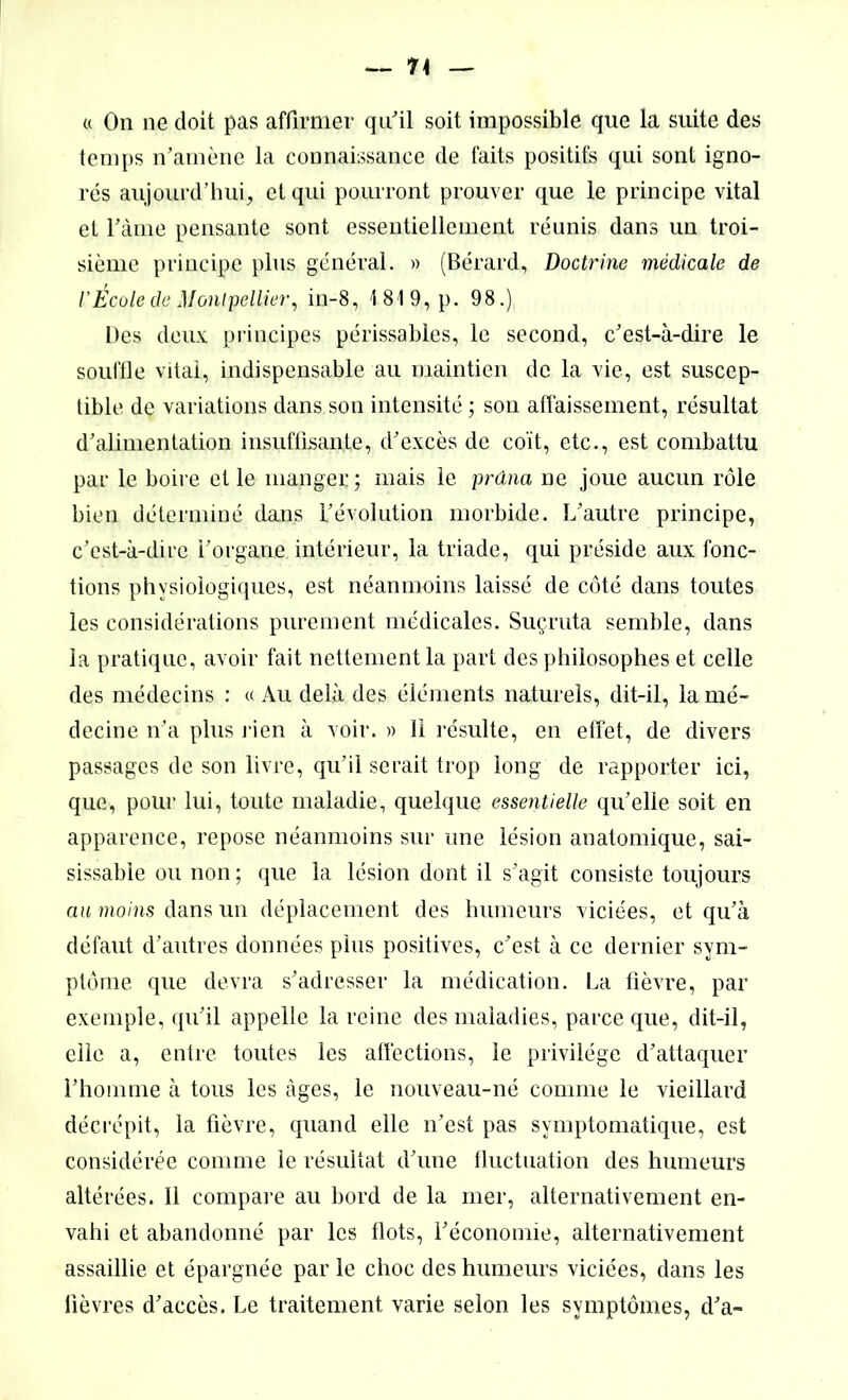 « On ne doit pas affirmer qu'il soit impossible que la suite des temps n'amène la connaissance de faits positifs qui sont igno- res aujourd’hui, et qui pourront prouver que le principe vital et l'âme pensante sont essentiellement réunis dans un troi- sième principe plus général. » (Bérard, Doctrine médicale de l'Ecole de Montpellier, in-8, 1819, p. 98.) Des deux principes périssables, le second, c’est-à-dire le souffle vital, indispensable au maintien de la vie, est suscep- tible de variations dans son intensité ; son affaissement, résultat d’alimentation insuffisante, d’excès de coït, etc., est combattu par le boire et le manger; mais le prdna ne joue aucun rôle bien déterminé dans Dévolution morbide. L’autre principe, c’est-à-dire l’organe intérieur, la triade, qui préside aux fonc- tions physiologiques, est néanmoins laissé de côté dans toutes les considérations purement médicales. Suçruta semble, dans la pratique, avoir fait nettement la part des philosophes et celle des médecins : « Au delà des éléments naturels, dit-il, la mé- decine n’a plus rien à voir. » 11 résulte, en effet, de divers passages de son livre, qu’il serait trop long de rapporter ici, que, pour lui, toute maladie, quelque essentielle qu’elle soit en apparence, repose néanmoins sur une lésion anatomique, sai- sissable ou non ; que la lésion dont il s’agit consiste toujours an moins dans un déplacement des humeurs viciées, et qu’à défaut d’autres données plus positives, c’est à ce dernier sym- ptôme que devra s’adresser la médication. La fièvre, par exemple, qu’il appelle la reine des maladies, parce que, dit-il, elle a, entre toutes les affections, le privilège d’attaquer l’homme à tous les âges, le nouveau-né comme le vieillard décrépit, la fièvre, quand elle n’est pas symptomatique, est considérée comme le résultat d’une fluctuation des humeurs altérées. Il compare au bord de la mer, alternativement en- vahi et abandonné par les flots, l’économie, alternativement assaillie et épargnée par le choc des humeurs viciées, dans les lièvres d’accès. Le traitement varie selon les symptômes, d’a-