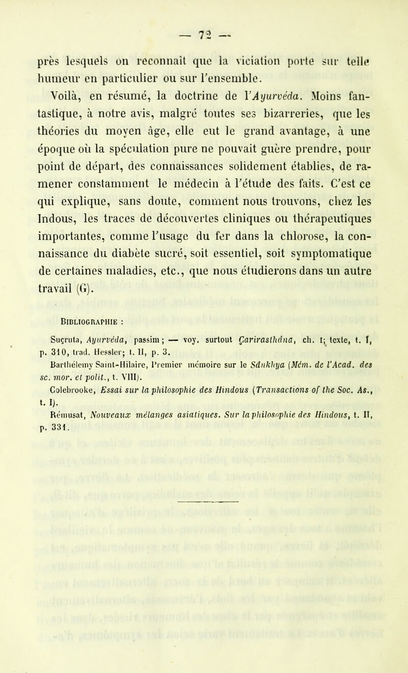 près lesquels on reconnaît que la viciation porte sur telle humeur en particulier ou sur l'ensemble. Voilà, en résumé, la doctrine de l’Ayurvéda. Moins fan- tastique, à notre avis, malgré toutes ses bizarreries, que les théories du moyen âge, elle eut le grand avantage, à une époque où la spéculation pure ne pouvait guère prendre, pour point de départ, des connaissances solidement établies, de ra- mener constamment le médecin à l'étude des faits. C'est ce qui explique, sans doute, comment nous trouvons, chez les Indous, les traces de découvertes cliniques ou thérapeutiques importantes, comme l'usage du fer dans la chlorose, la con- naissance du diabète sucré, soit essentiel, soit symptomatique de certaines maladies, etc., que nous étudierons dans un autre travail (G). Bibliographie : Suç'ruta, Ayurvéda, passim ; — voy. surtout Çarirasthâna, ch. I; texte, t. f, p. 310, trad. Hessler; t. II, p. 3. Barthélemy Saint-Hilaire, Premier mémoire sur le Sâukhya (Mèm. de l'Acad. des sc. inor. et polit., t. VIII). Colebrooke, Essai sur la philosophie des Hindous (Transactions of the Soc. As., X. 1). Rémusat, Nouveaux mélanges asiatiques. Sur la philosophie des Hindous, t. II, p. 331.