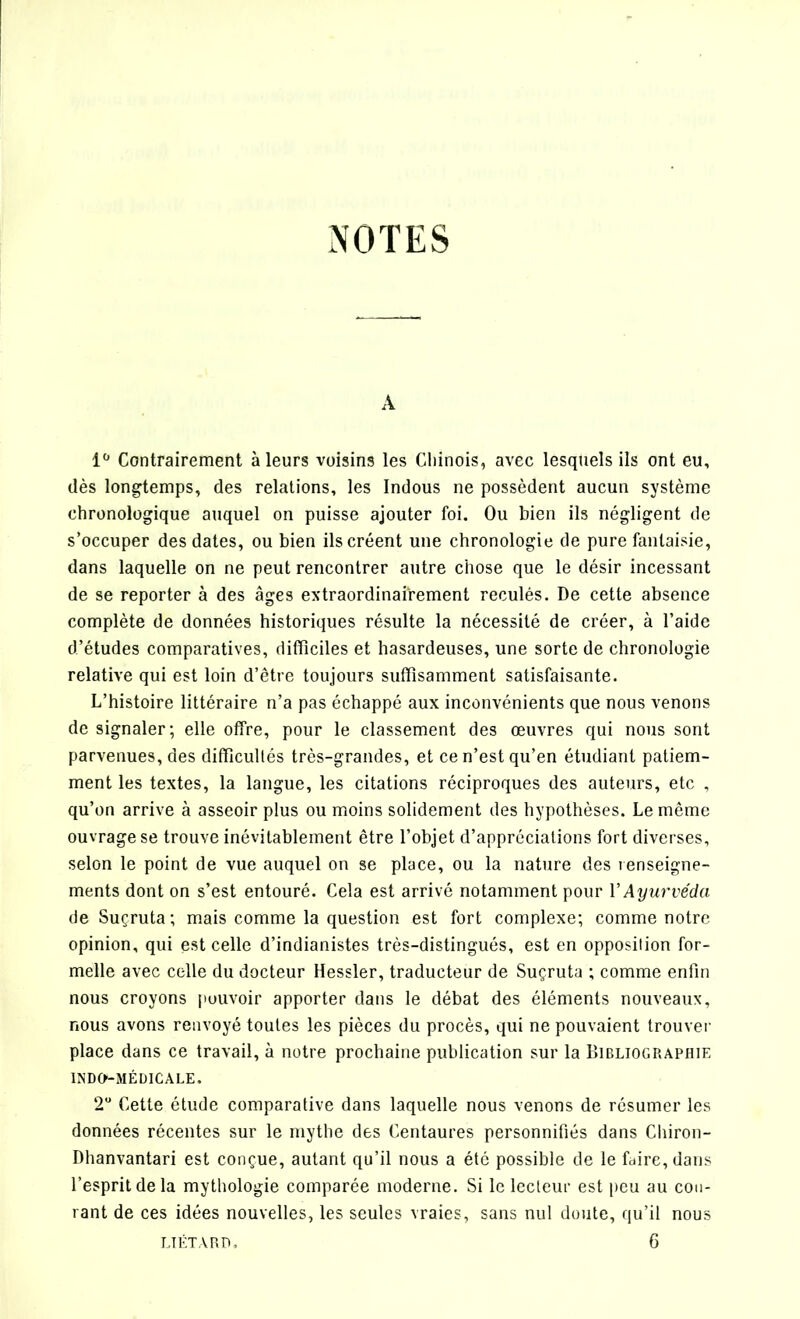 NOTES A 1° Contrairement à leurs voisins les Chinois, avec lesquels ils ont eu, dès longtemps, des relations, les Indous ne possèdent aucun système chronologique auquel on puisse ajouter foi. Ou bien ils négligent de s’occuper des dates, ou bien ils créent une chronologie de pure fantaisie, dans laquelle on ne peut rencontrer autre chose que le désir incessant de se reporter à des âges extraordinairement reculés. De cette absence complète de données historiques résulte la nécessité de créer, à l’aide d’études comparatives, difficiles et hasardeuses, une sorte de chronologie relative qui est loin d’être toujours suffisamment satisfaisante. L’histoire littéraire n’a pas échappé aux inconvénients que nous venons de signaler; elle offre, pour le classement des œuvres qui nous sont parvenues, des difficultés très-grandes, et ce n’est qu’en étudiant patiem- ment les textes, la langue, les citations réciproques des auteurs, etc , qu’on arrive à asseoir plus ou moins solidement des hypothèses. Le même ouvrage se trouve inévitablement être l’objet d’appréciations fort diverses, selon le point de vue auquel on se place, ou la nature des renseigne- ments dont on s’est entouré. Cela est arrivé notamment pour V Ayurvéda de Suçruta ; mais comme la question est fort complexe; comme notre opinion, qui est celle d’indianistes très-distingués, est en opposition for- melle avec celle du docteur Hessler, traducteur de Suçruta ; comme enfin nous croyons pouvoir apporter dans le débat des éléments nouveaux, nous avons renvoyé toutes les pièces du procès, qui ne pouvaient trouver place dans ce travail, à notre prochaine publication sur la Bibliographie INDO-MÉDICALE, 2° Cette étude comparative dans laquelle nous venons de résumer les données récentes sur le mythe des Centaures personnifiés dans Cliiron- Dhanvantari est conçue, autant qu’il nous a été possible de le faire, dans l’esprit de la mythologie comparée moderne. Si le lecteur est peu au cou- rant de ces idées nouvelles, les seules vraies, sans nul doute, qu’il nous