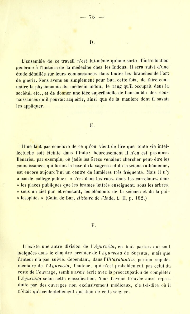 L’ensemble de ce travail n’est lui-même qu’une sorte d’introduction générale à l’histoire de la médecine chez les Indous. Il sera suivi d’une étude détaillée sur leurs connaissances dans toutes les branches de l’art de guérir. Nons avons eu simplement pour but, cette fois, de faire con- naitre la physionomie du médecin indou, le rang qu’il occupait dans la société, etc., et de donner nne idée superficielle de l’ensemble des con- naissances qu’il pouvait acquérir, ainsi que de la manière dont il savait les appliquer. E. Il ne faut pas conclure de ce qu’on vient de lire que toute vie intel- lectuelle soit éteinte dans l’Inde; heureusement il n’en est pas ainsi. Bénarès, par exemple, où jadis les Grecs venaient chercher peut-être les connaissances qui furent la base delà sagesse et de la science athénienne, est encore aujourd’hui un centre de lumières très fréquenté. Mais il n’y a pas de collège public; «c’est dans les rues, dans les carrefours, dans » les places publiques que les brames lettrés enseignent, sous les arbres, » sous un ciel pur et constant, les éléments de la science et de la phi— » losophie. » (Colin de Bar, Histoire de l’Inde, t. II, p. 182,) F. 11 existe une autre division de l’Ayurvéda, en huit parties qui sont indiquées dans le chapitre premier de VAyurvéda de Suçruta, mais que l’auteur n’a pas suivie. Cependant, dans YUtlaralanlra, portion supplé- mentaire de l’Ayurvéda, l’auteur, qui n’est probablement pas celui du reste de l’ouvrage, semble avoir écrit avec la préoccupation de compléter Y Ayurvéda selon cette classification. Nous l’avons trouvée aussi repro- duite par des ouvrages non exclusivement médicaux, c’e t-à-dire où il n’était qu’accidentellement question de cette science.