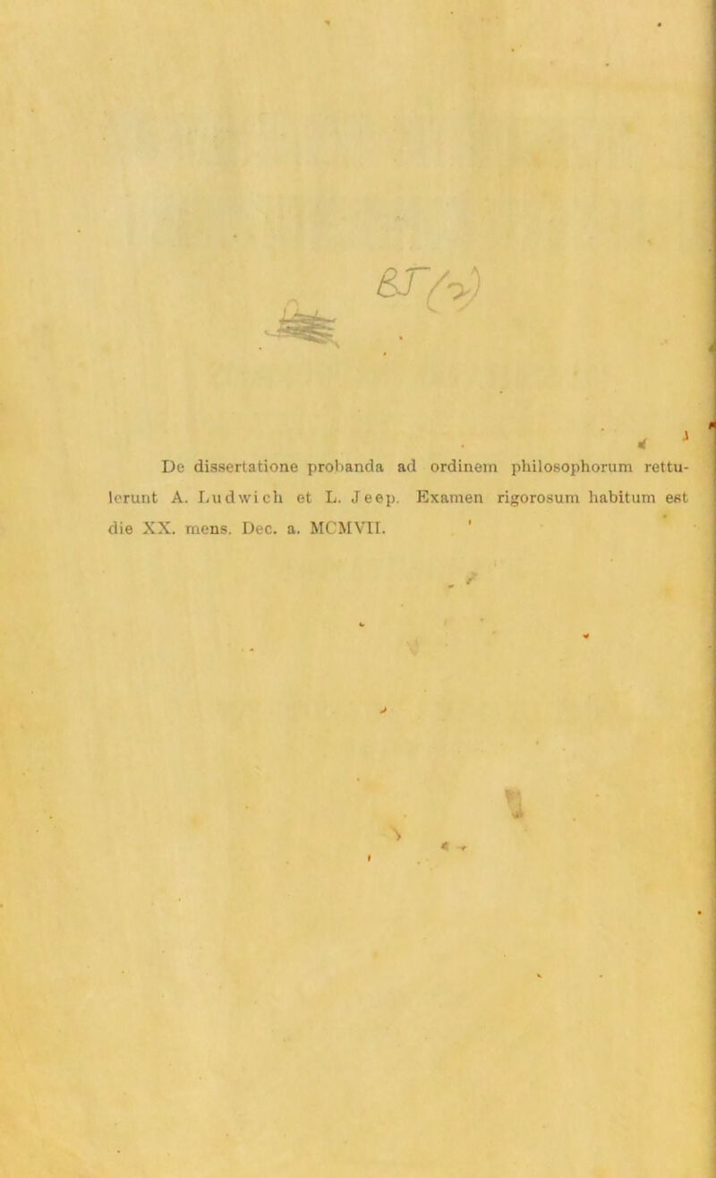 De dissertatione probanda ad ordinem philosophorum rettu- Icrunt A. Lud wich et L. Jeep. Examen rigorosum habitum est die XX. mens. Dec. a. MCMVII. J 4 ^