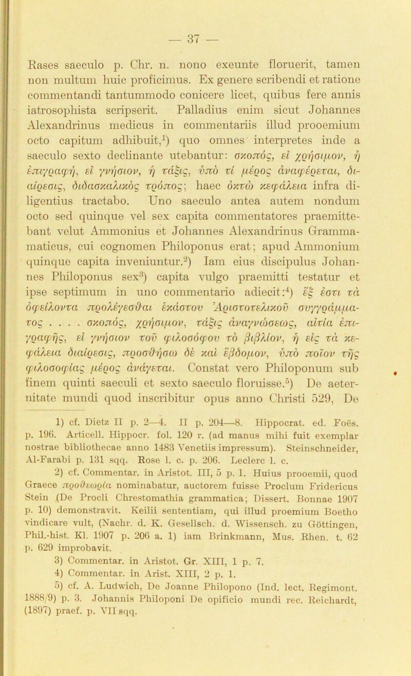 Rases saeculo p. dir. n. nono exeuute flomerit, tarnen non multuui liuic proficiinus. Ex genere scribendi et ratione commentandi tantummodo conicere licet, quibus fere annis iatrosopliista scripserit. Palladius enim sicut Johannes Alexandrinus medicus in coininentariis illud prooemiuni octo capitum adliibuit,^) quo omnes interpretes inde a saeculo sexto declinante utebantur: ay.oirög, ei XQi)otfiov, i) ejir/Qacpi'i, ei yvi]oiov, ry vjtö ti fiegog ävatpeoevai, öi- aigeotg^ Öiöaay.a/Ay.ög xo6jiog\ haec öy.vo) yetpäleta infra di- ligentius tractabo. Uno saeculo antea auteni nonduni octo sed quinque vel sex capita commentatores praemitte- bant velut Ammonius et Johannes Alexandrinus Grannna- inaticus, cui cognomen Philoponus erat; apud Annnoniuni quinque capita inveniuntur.-) lam eins discipulus Johan- nes Pliiloponus sex'^) capita vulgo praeniitti testatur et ipse septimum in uno commentario adiecitp) £'| iovi zä (Hpeü.ovva JVQo?.eyeod'at t/.äazov ÄQiovozekiyov ovyyQd/n/^ca- Tog .... ay.ojT.6g, XQ)'joifioi>, zd^ig dvayvcboecog, alzla em- yoacprjg, el yinjoiov zov (püooörpov zö ßiß/dov, fj sig zä xe- (pd).eia öiaigeotg, JVQoaßijoco de xai eßöoßov, vjvö jtoiov zf/g (piÄoooTpiag ßeQog dvdyezai. Constat vero Philoponinn sub finem quinti saeculi et sexto saeculo floruisse.^) De aeter- nitate mundi quod inscribitur opus anno diristi 529, De 1) cf. Dietz II p. 2—4. II p. 204—8. Hippocrat. ed. Focs. p. 196. Articell. Hippocr. fol. 120 r. (ad manus mihi fuit exemplar nostrae bibliothecae anno 1483 Venetiis impressum). Stein.schneider, Al-Farabi p. 131 sqq. Rose 1. c. p. 206. Ledere 1. c. 2) cf. Commentar. in Aristot. III, 5 p. 1. Huius prooemii, quod Graece agodtMola nominabatur, auctorem fuisse Proclum Fridericus Stein (De Prodi Chrestomathia grammatica; Dissert. Bonnae 1907 p. 10) demonstravit. Keilii sententiam, qui illud proemium Boetho vindicare vult, (Xachr. d. K. Gesellsch. d. Wissensch. zu Güttingen, Phil.-hist. Kl. 1907 p. 206 a. 1) iam Brinkmann, Mus. Rhen. t. 62 p. 629 improbavit. 3) Commentar. in Aristot. Gr. XIII, 1 p. 7. 4) Commentar. in Arist. XIII, 2 p. 1. 5) cf. A. Ludwich, De Joanne Philopono (Ind. lect. Regiment. 1888/9) p. 3. Johannis Philoponi De opificio mundi rec. Reichardt, (1897) praef. p. VII sqq.