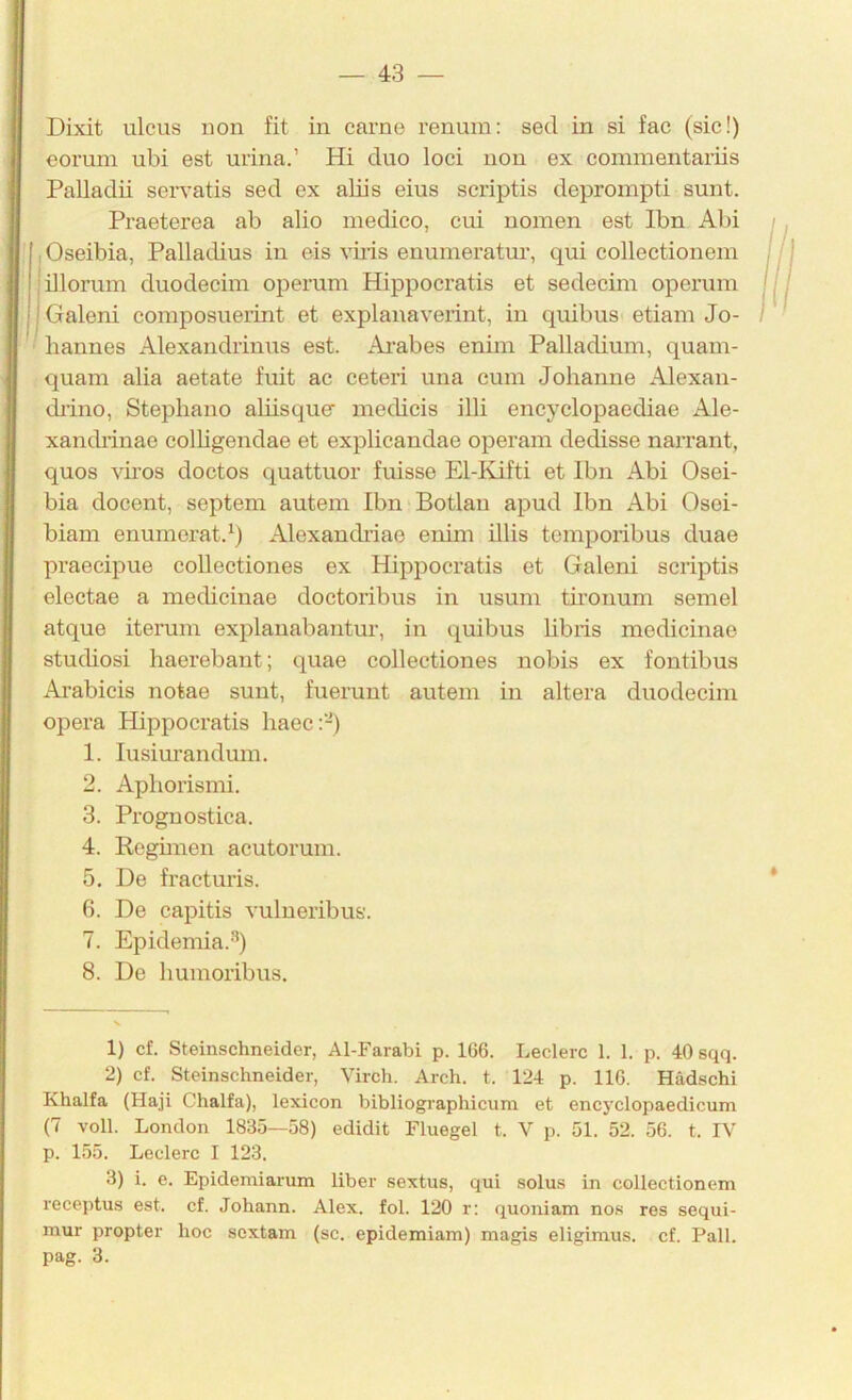 Dixit ulcus non fit in carne renum: sed in si fac (sic!) eorum ubi est urina.’ Hi duo loci noii ex commentariis Palladü servatis sed ex aliis eins scriptis deprompti sunt. Praeterea ab alio medico, cui nomen est Ibn Alu jOseibia, Palladius in eis viiis enumeratur, qui collectionem jillorum duodecim operum Hippocratis et sedecim operum I Galeni composuerint et explanaveiint, in quibus etiam Jo- hannes Alexandrinus est. Ai’abes enim Palladium, quam- quam alia aetate fuit ac ceteri una cum Johanne Alexan- diino, Stephano ahisque’ medicis illi encyclopaediae Ale- xandrinae colhgendae et explicandae operam dedisse narrant, quos viros doctos quattuor fuisse El-Kdfti et Ibn Abi Osei- bia docent, septem autem Ibn Botlan apud Ibn Abi Osei- biam enumerat.^) Alexandriae enim illis temporibus duae praecipue coUectiones ex Hippocratis et Galeni scriptis electae a medicinae doctoribus in usum tironum semel atque iterum explanabantur, in quibus hbris medicinae stuchosi haerebant; quae coUectiones nobis ex fontibus Ai’abicis notae sunt, fuerunt autem in altera duodecim Opera Hippocratis haec:-) 1. lusim’andum. 2. Aphorismi. 3. Prognostica. 4. Reghnen acutorum. 5. De fracturis. 6. De capitis vulueribus. 7. Epidemia.-'’) 8. De humoribus. 1) cf. Steinschneider, Al-Farabi p. 166. Ledere 1. 1. p. 40 sqq. 2) cf. Steinschneider, Virch. Arch. t. 124 p. 116. Hadschi Khalfa (Haji Chalfa), lexicon bibliographicum et encyclopaedicum (7 voll. London 1835—58) edidit Fluegel t. V p. 51. 52. 56. t. IV p. 155. Ledere I 123. 3) i. e. Epidemiarum über sextus, qui solus in collectionem receptus est. cf. Johann. Alex. fol. 120 r: quoniam nos res sequi- mur propter hoc sextam (sc. epidemiam) magis eligimus. cf. Pall, pag. 3.