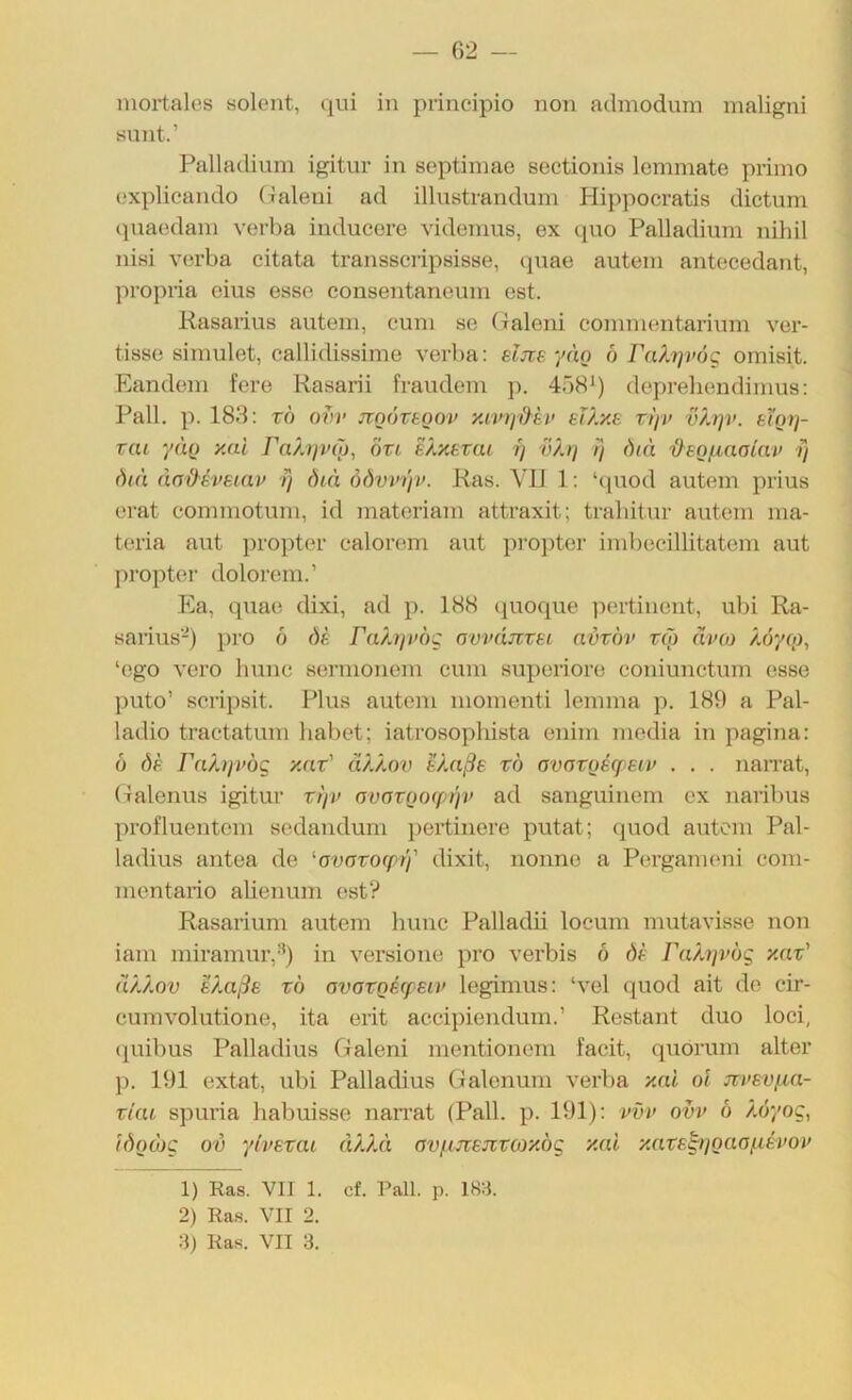 — 02 — niortales solent, qui in principio non admodinn maligni sunt.’ Palladiiim igitur in septimae scctionis lommate primo oxplicando (laleui ad illustrandum Hippocratis dictum (piaodain verba inducore vidomus, ex (pio Palladium nihil nisi verba citata transscripsisse, quae autein anteeedant, propria eins esse consentaneum est. Kasarius autem, cum se (xaleni commentarium ver- tisse simulet, callidissime verba: eljie yän ö rcO.'tp’ug omisit. Eandem fere Rasarii fraudem p. 4Ö8*) depreliendimus: Pall, p. 188: rb om> jToovtoov y.mjMv eT/.ye rijv vhyv. bXqy]- vai yao y.ai Fa/jp'öj, öti e/,y.evai rj v/j] diä 'd^EOfiaolnv y ()iä äaMvEiav y diä öövvyv. Ras. VIJ 1: ‘quod autem prius erat commotum, id materiam attraxit; traliitiir autem ma- teria aut propter calorem aut pi’Oi)ter imbccillitatem aut ])ropter dolorem.’ Pia, quae dixi, ad p. 188 quoque ])ertiuent, ubi Ra- sarius-) ])ro b bb Falyvog nvvdjvvei avvov t(J) ävo) /^oyq), ‘ego vero hunc sermonein cum superiore coniunctum esse puto’ scripsit. Plus autem momenti lemma p. 189 a Pal- ladio tractatum habet; iatrosopliista enim inedia in pagina: b bä FfO.ijvög y.at' ä/./.ov Uuiße xb ovaxQecpeiu . . . narrat, (xalenus igitur xyv avoxQO(pyv ad sanguinem ex naribus profluentcm scdandum pertinere putat; quod autem Pal- ladius antea de '■avaxofpy' dixit, nonne a Pergameni com- montario alienum est? Rasarium autem hunc Palladii locum mutavisse non iam miramur,-’) in versione pro verbis b bb Fahjvbg xax' ä/./.ov 8/.aßB xb ovaxQBfpEiv legimus: ‘vel quod ait de cir- cumvolutione, ita erit accipiendum.’ Restant duo loci, (juibus Palladius (ialeni mentionem facit, quorum alter ]). 191 extat, ubi Palladius Galenum verba xai oi nvBvpa- xiai spuria habuisso narrat (Pall. p. 191): ovv b Ab'/oc, (boioQ ov yivBxai a).).ä ovpjtBJixcoy.bc y.ai y.axs^rjQaofiBvoy 1) Ras. VII 1. cf. Pall. p. 18:i. 2) Ras. VII 2.