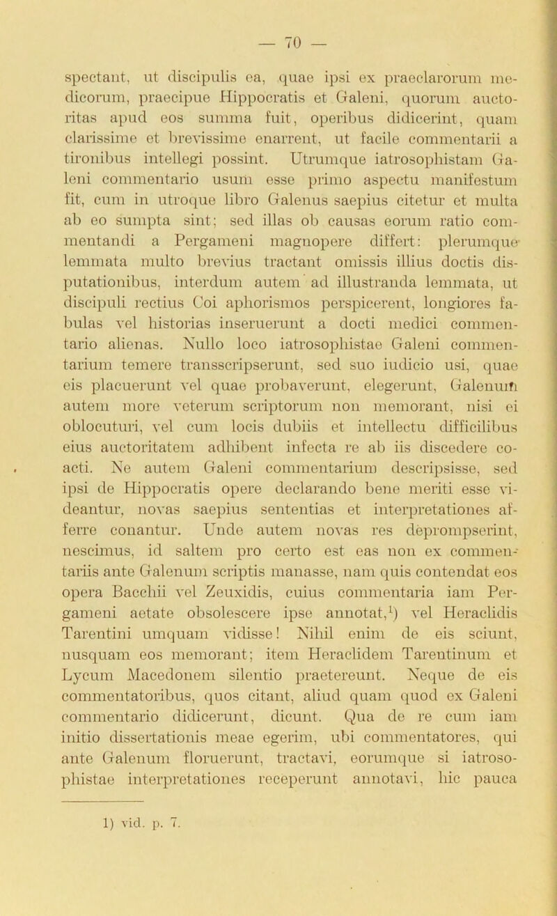 — 70 — spectaut, ut discipulis oa, c^uae ipsi ex praeclarorum ine- dieoiiim, praecipue Hippocratis et Galeiii, quoruni aucto- ritas apud eos summa fuit, operibus didicerint, quam claiissime et brevissime enarrent, ut facile eommentavii a tironibus iiitellegi possint. Utrumque iatrosophistam (ia- leni commentario usum esse primo aspectu manifestum fit, cum in utvoque libro Galenus saepius citetur et multa ab eo sumpta sint; sed illas ob causas eomm ratio com- mentandi a Pergameni magnopere differt: plerumque- lemmata multo brevius tractant omissis illius doctis dis- putationibus, interdum autem ad illustranda lemmata, ut discipuli rectius Coi apliorismos perspicerent, longiores fa- bulas vel historias inseruerunt a docti medici commen- tario alienas. Nullo loco iatrosopliistae Galeni conimen- tarium temere transscripserunt, sed suo iucbcio usi, quae eis placuerunt vel quae probaverunt, elegerunt, Galenmfi autem more veterum scriptorum non memorant, nisi ei oblocuturi, vel cum locis dubiis et intellectu difficililms eins auctoritatem adhil)ent infecta re ab iis diseedere co- acti. Ne autem Galeni commentarium descripsisse, sed ipsi de Hippocratis opere declarando beiie meriti esse vi- deantur, novas saepius sententias et interpretationes af- ferre conantur. Unde autem novas ros deprompserint, neseimus, id saltem pro certo est eas non ex commen- taiiis ante Galenum scriptis manasse, nam quis contendat eos opera Baechii vel Zeuxidis, cuius commentaria iam Por- gameni aotate obsolescere ipse annotat,^) vel Heraclidis Tarentini umquam vidisse! Nihil enim de eis sciunt, nusquam eos memorant; item Heraclidem Tarentinum et Lycum Macedonem silentio praetereunt. Neque de eis commentatoribus, quos citant, aliud quam quod ex Galeni commentario ditlicerunt, dicunt. Qua de re cum iam initio dissertationis meae egerim, ubi commentatores, qui ante Galenum floruerunt, tractavi, eorumque si iatroso- phistae interpretationes receperunt annotavi, liic pauca