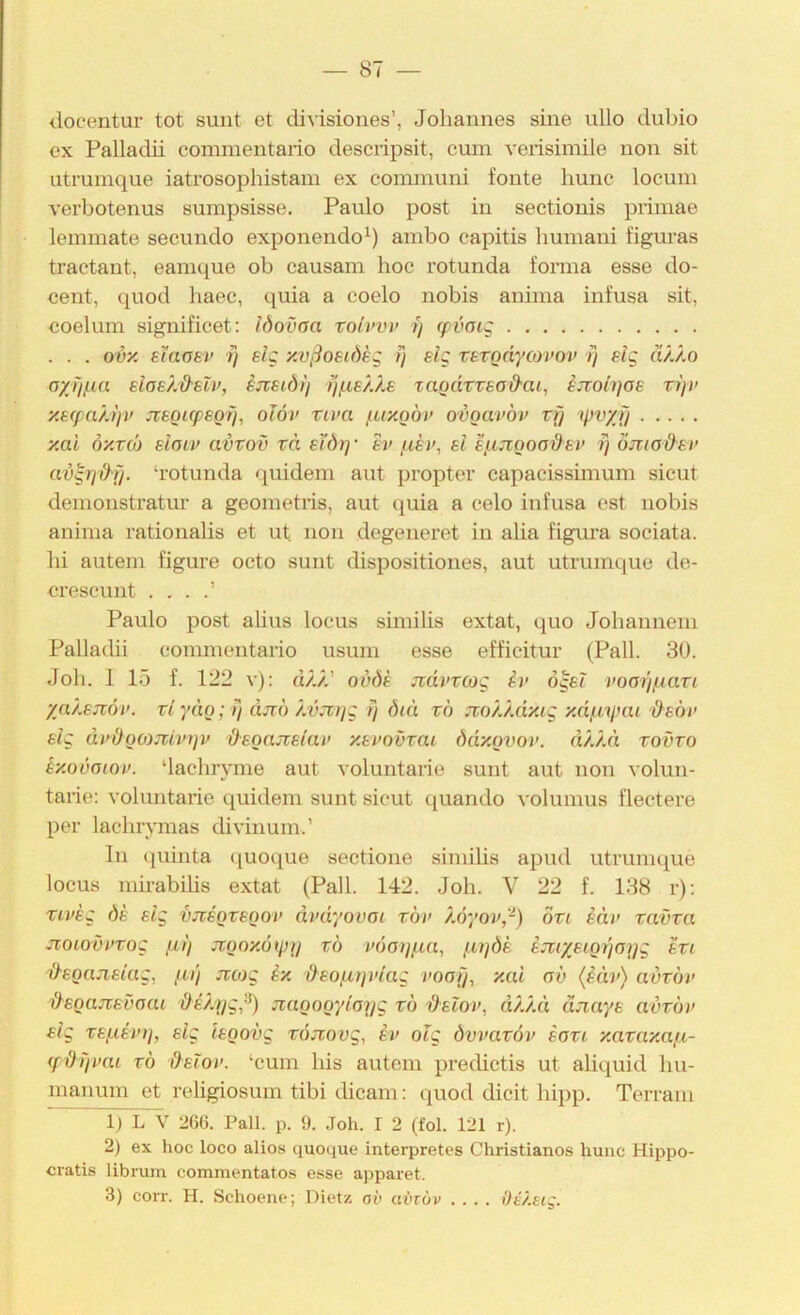 docentur tot sunt et divisioiies’, Johannes sine ullo dubio ex Palladii commentaiio deseripsit, eum verisiinile non sit utruinque iatrosophistam ex communi fonte hunc loeum verbotenus sumpsisse, Paulo post in sectionis primae lemmate secundo exponendo^) ambo capitis bumani figuvas tractant, eamque ob causam hoc rotunda fonna esse do- eent, quod liaec, quia a coelo nobis anima infusa sit, eoelum significet: Idovoa t) fpvaig . . . ovy. el'aoev ij elg y.vßostdkg fj elg rtrodycoim’ /} slg ä/./.o ayJif.ia eloehd'slv, ijteidi) taQdTzeod'ai, ijioit]oe ti]v y.efpa/.tjv JCBOupeotj, olöv xiva fuxQÖv ovoavov n) ipvyJi y,ai 6y.T(b eloiv avrov rd e'i'dr)' ev ei ef-ixigoodsv f] omod'ev avgrid'i}. ‘rotunda quidem aut propter capacissünum sicut demonstratur a geometris, aut quia a celo infusa est nobis anima rationalis et ut non degeneret in alia figura sociata. bi aut ein figure octo sunt dispositiones, aut utruinque de- crescunt . . . Paulo post alius locus smiilis extat, quo Jobannem Pallacbi eommentario usum esse efficitur (Pall. 30. Job. I 15 f. 122 v): dAA’ oJdf Jtdvrcog ii> ögei voaißiari ya/.eTc6v. viydg; /} äjtö Au.TAyg ij dni rö jzo/./.dxig y.dßymi äsöv elg di’doomivtjv &eoajüeiai> y.evovrai ddxQvov. dAAä tovto ty.ovatov. ‘lacbryme aut voluntarie sunt aut non volun- tarie: voluntarie quidem sunt sicut quando volumus flectere per lachrymas divinum.’ ln quinta (jucque sectione similis apud utruinque locus nm-abüis extat (Pall. 142. Job. V 22 f. 138 r); riveg de elg vjcegvegoi' dmyovoi rbv ).6yov,-) övi eäv tavra jxoLOvvtog fl)) jvgoy.6(p)j vö voojfin, fujöe ejtiyeigr)o)jg eti 'O-egciJielag, fu'i jvojg ix äeofUjviag voofj, xai ob (iäv) avvbv §egan,evaai äe/.ygß) jiagogyloijg rb '&elo)>, dAAä äjiaye avrbu elg refiev)], elg iegovg röjiovg, ev olg övvatbv eovi xataxafi- (pdifvai rb &elov. ‘cum bis autem predictis ut aliquid bu- manum et rebgiosuin tibi dicam; quod dicit hipp. Terrain ri L V 266. Pall. p. 9. Joh. I 2 (fol. 121 r). 2) ex hoc loco alios quoque interpretes Christianos hunc Hippo- cratis librum commentatos esse apparet. 3) coiT. H. Schoene; Dietz ob abzöv .... I)i?.ei;.