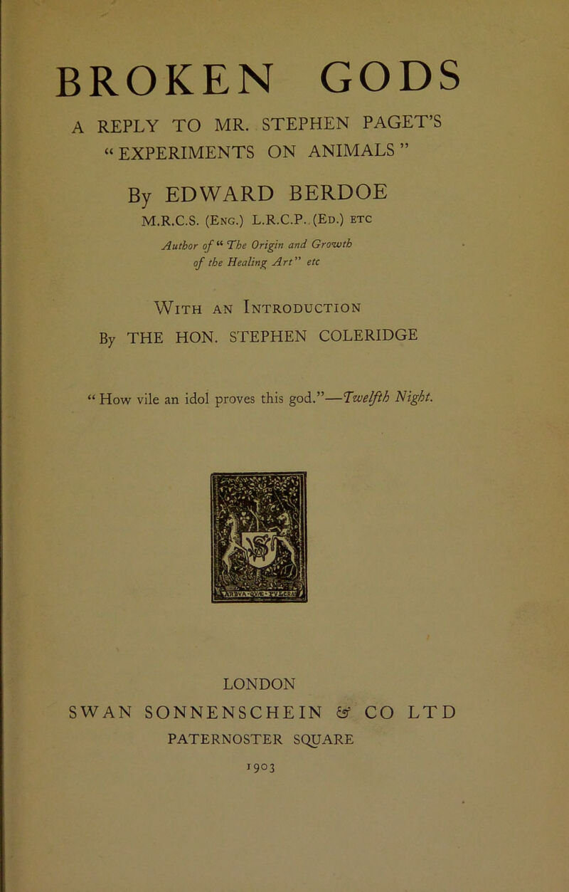 A REPLY TO MR. STEPHEN PAGET’S “EXPERIMENTS ON ANIMALS” By EDWARD BERDOE M.R.C.S. (Eng.) L.R.C.P. (Ed.) etc Author of “ The Origin and Gronuth of the Healing Art” etc With an Introduction By THE HON. STEPHEN COLERIDGE “ How vile an idol proves this god.”—Twelfth Night. LONDON SWAN SONNENSCHEIN is' CO LTD PATERNOSTER SQUARE 1903