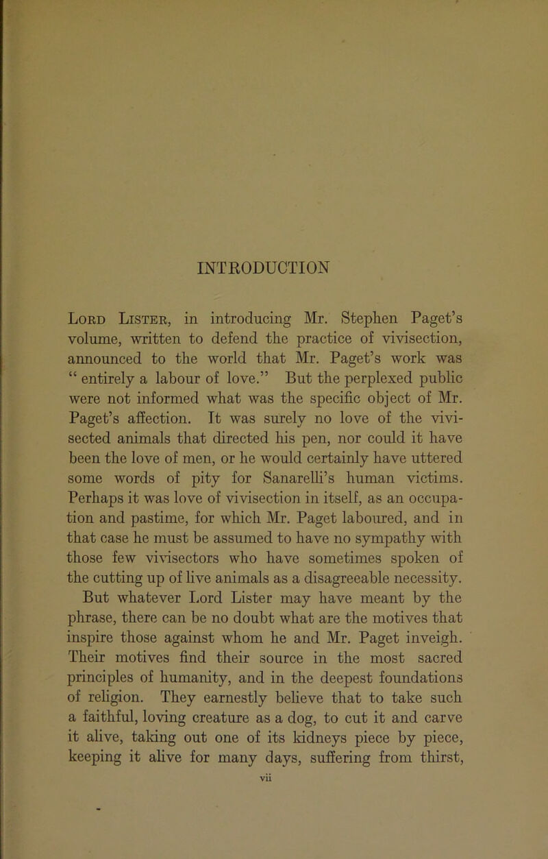 Lord Lister, in introducing Mr. Stephen Paget’s volume, written to defend the practice of vivisection, announced to the world that Mr. Paget’s work was “ entirely a labour of love.” But the perplexed public were not informed what was the specific object of Mr. Paget’s affection. It was surely no love of the vivi- sected animals that directed his pen, nor could it have been the love of men, or he would certainly have uttered some words of pity for Sanarelh’s human victims. Perhaps it was love of vivisection in itself, as an occupa- tion and pastime, for which Mr. Paget laboured, and in that case he must be assumed to have no sympathy with those few vi\dsectors who have sometimes spoken of the cutting up of five animals as a disagreeable necessity. But whatever I.ord Lister may have meant by the phrase, there can be no doubt what are the motives that inspire those against whom he and Mr. Paget inveigh. Their motives find their source in the most sacred principles of humanity, and in the deepest foundations of religion. They earnestly beheve that to take such a faithful, loving creature as a dog, to cut it and carve it alive, taking out one of its kidneys piece by piece, keeping it ahve for many days, suffering from thirst,