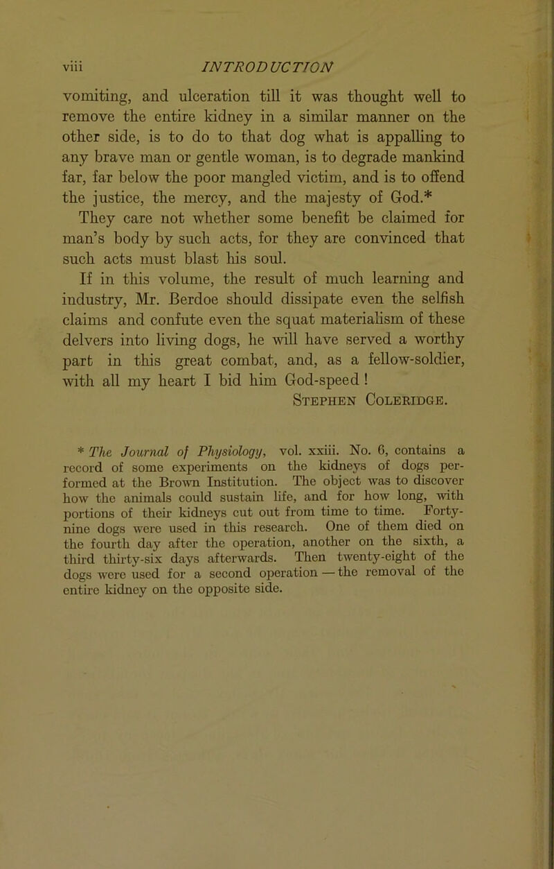 vomiting, and ulceration till it was thought well to remove the entire kidney in a similar manner on the other side, is to do to that dog what is appalling to any brave man or gentle woman, is to degrade mankind far, far below the poor mangled victim, and is to offend the justice, the mercy, and the majesty of God.* They care not whether some benefit be claimed for man’s body by such acts, for they are convinced that such acts must blast his soul. If in this volume, the result of much learning and industry, Mr. Berdoe should dissipate even the selfish claims and confute even the squat materiahsm of these delvers into living dogs, he will have served a worthy part in this great combat, and, as a fellow-soldier, ■with all my heart I bid him God-speed! Stephen Coleridge. * The Journal of Physiology, vol. xxiii. No. G, contains a record of some experiments on the kidneys of dogs per- formed at the Bro^vn Institution. The object was to discover how the animals could sustain life, and for how long, •with portions of their kidneys cut out from time to time. Forty- nine dogs were used in this research. One of them died on the fourth day after the operation, another on the sixth, a third thirty-six days afterwards. Then twenty-eight of the dogs were used for a second operation—the removal of the entire kidney on the opposite side.