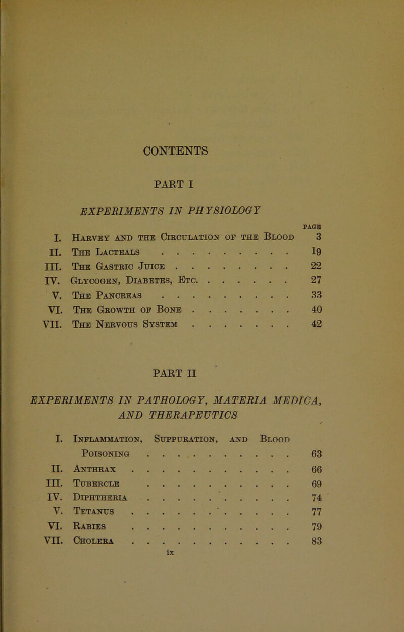 PART I EXPERIMENTS IN PHYSIOLOGY PAQB I. HaBVEY and the CmOULATION OF THE BlOOD 3 II. The Lacteals 19 III. The Gastric Jhice 22 IV. Glycogen, Diabetes, Etc 27 V. The Pancreas 33 VI. The Growth of Bone 40 VII. The Nervous System 42 PART II EXPERIMENTS IN PATHOLOGY, MATERIA MEDIC A, AND THERAPEUTICS I. Inflammation, Suppuration, and Blood Poisoning 63 II. Anthrax 66 III. Tubercle 69 IV. Diphtheria 74 V. Tetanus ’ 77 VI. Rabies 79 VII. Cholera 83