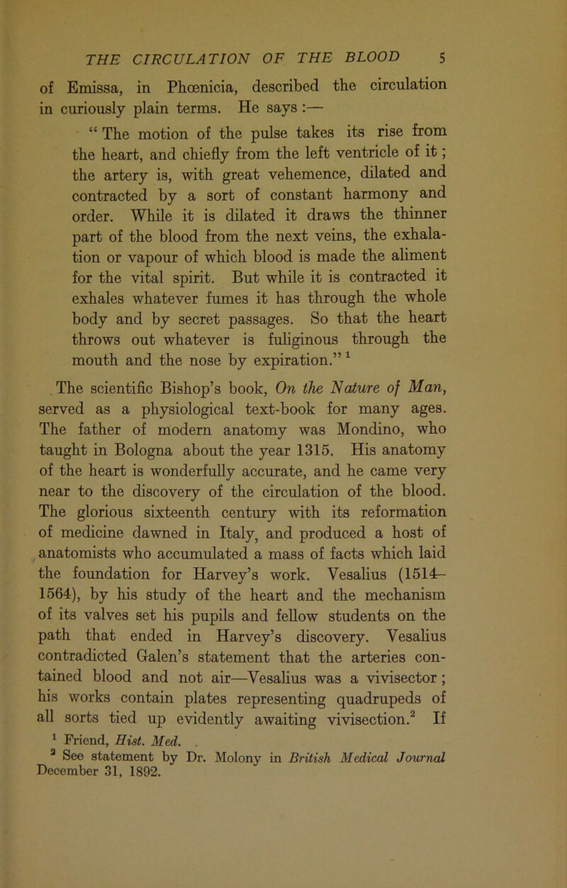 of Emissa, in Phoenicia, described the circulation in curiously plain terms. He says :— “ The motion of the pulse takes its rise from the heart, and chiefly from the left ventricle of it; the artery is, with great vehemence, dilated and contracted by a sort of constant harmony and order. While it is dilated it draws the thinner part of the blood from the next veins, the exhala- tion or vapour of which blood is made the aliment for the vital spirit. But while it is contracted it exhales whatever fumes it has through the whole body and by secret passages. So that the heart throws out whatever is fuliginous through the mouth and the nose by expiration.” ^ The scientific Bishop’s book. On the Nature of Man, served as a physiological text-book for many ages. The father of modern anatomy was Mondino, who taught in Bologna about the year 1315. His anatomy of the heart is wonderfully accurate, and he came very near to the discovery of the circulation of the blood. The glorious sixteenth century with its reformation of medicine dawned in Italy, and produced a host of anatomists who accumulated a mass of facts which laid the foundation for Harvey’s work. Vesalius (1514- 1564), by his study of the heart and the mechanism of its valves set his pupils and feUow students on the path that ended in Harvey’s discovery. Vesalius contradicted Galen’s statement that the arteries con- tained blood and not air—Vesalius was a vivisector; his works contain plates representing quadrupeds of all sorts tied up evidently awaiting vivisection.^ If ^ Friend, Hist. Med. . * See statement by Dr. Molony in British Medical Journal December 31, 1892.