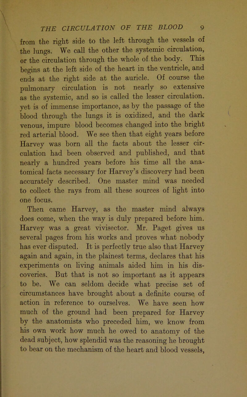 from the right side to the left through the vessels of the lungs. We call the other the systemic circulation, or the circulation through the whole of the body. This begins at the left side of the heart in the ventricle, and ends at the right side at the auricle. Of course the pulmonary circulation is not nearly so extensive as the systemic, and so is called the lesser circulation, yet is of immense importance, as by the passage of the blood through the lungs it is oxidized, and the dark venous, impure blood becomes changed into the bright red arterial blood. We see then that eight years before Harvey was born all the facts about the lesser cir- culation had been observed and published, and that nearly a himdred years before his time all the ana- tomical facts necessary for Harvey’s discovery had been accurately described. One master mind was needed to collect the rays from all these sources of light into one focus. Then came Harvey, as the master mind always does come, when the way is duly prepared before him. Harvey was a great vivisector. Mr. Paget gives us several pages from his works and proves what nobody has ever disputed. It is perfectly true also that Harvey again and again, in the plainest terms, declares that his experiments on living animals aided him in his dis- coveries. But that is not so important as it appears to be. We can seldom decide what precise set of circumstances have brought about a definite course, of action in reference to ourselves. We have seen how much of the ground had been prepared for Harvey by the anatomists who preceded him, we know from his own work how much he owed to anatomy of the dead subject, how splendid was the reasoning he brought to bear on the mechanism of the heart and blood vessels.