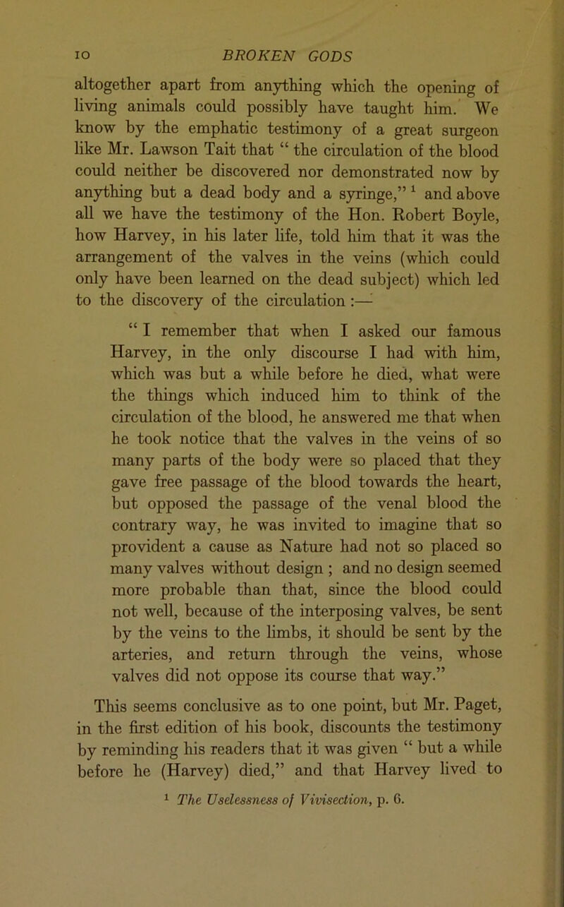 altogether apart from anything which the opening of living animals could possibly have taught him. We know by the emphatic testimony of a great surgeon like Mr. Lawson Tait that “ the circulation of the blood could neither be discovered nor demonstrated now by anything but a dead body and a syringe,” ^ and above aU we have the testimony of the Hon. Eobert Boyle, how Harvey, in his later life, told him that it was the arrangement of the valves in the veins (which could only have been learned on the dead subject) which led to the discovery of the circulation;—^ “ I remember that when I asked our famous Harvey, in the only discourse I had with him, which was but a while before he died, what were the things which induced him to think of the circulation of the blood, he answered me that when he took notice that the valves in the veins of so many parts of the body were so placed that they gave free passage of the blood towards the heart, but opposed the passage of the venal blood the contrary way, he was invited to imagine that so provident a cause as Nature had not so placed so many valves without design ; and no design seemed more probable than that, since the blood could not well, because of the interposing valves, be sent by the veins to the hmbs, it should be sent by the arteries, and return through the veins, whose valves did not oppose its course that way.” This seems conclusive as to one point, but Mr. Paget, in the first edition of his book, discounts the testimony by reminding his readers that it was given “ but a while before he (Harvey) died,” and that Harvey lived to