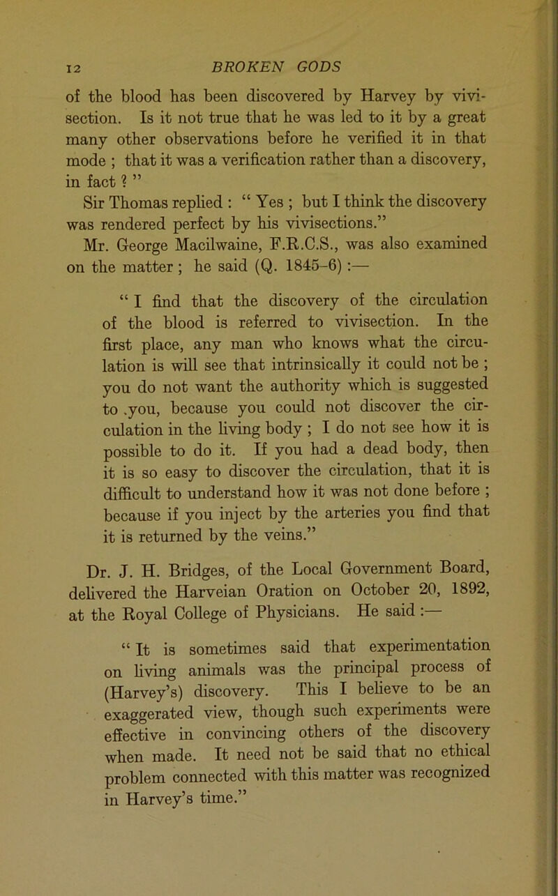 of the blood has been discovered by Harvey by vivi- section. Is it not true that he was led to it by a great many other observations before he verified it in that mode ; that it was a verification rather than a discovery, in fact ? ” Sir Thomas replied : “ Yes ; but I think the discovery was rendered perfect by his vivisections.” Mr. George Macilwaine, F.R.C.S., was also examined on the matter; he said (Q. 1845-6):— “ I find that the discovery of the circulation of the blood is referred to vivisection. In the first place, any man who knows what the circu- lation is will see that intrinsically it could not be ; you do not want the authority which is suggested to .you, because you could not discover the cir- ciilation in the Uving body ; I do not see how it is possible to do it. If you had a dead body, then it is so easy to discover the circulation, that it is difficult to understand how it was not done before ; because if you inject by the arteries you find that it is returned by the veins.” Dr. J. H. Bridges, of the Local Government Board, dehvered the Harveian Oration on October 20, 1892, at the Royal College of Physicians. He said “ It is sometimes said that experimentation on living animals was the principal process of (Harvey’s) discovery. This I beheve to be an exaggerated view, though such experiments were effective in convincing others of the discovery when made. It need not be said that no ethical problem connected with this matter was recognized in Harvey’s time.”