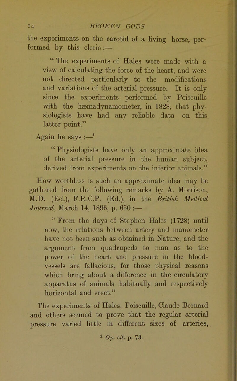 the experiments on the carotid of a Uving horse, per- formed by this cleric :— “ The experiments of Hales were made with a view of calculating the force of the heart, and were not directed particularly to the modifications and variations of the arterial pressure. It is only since the experiments performed by Poiseuille with the haemadynamometer, in 1828, that phy- siologists have had any rehable data on this latter point.” Again he says :—^ “ Physiologists have only an approximate idea of the arterial pressure in the human subject, derived from experiments on the inferior animals.” How worthless is such an approximate idea may be gathered from the following remarks by A. Morrison, M.D. (Ed.), F.R.C.P. (Ed.), in the British Medical Journal, March 14, 18.96, p. 650 :— “ From the days of Stephen Hales (1728) until now, the relations between artery and manometer have not been such as obtained in Nature, and the argument from quadrupeds to man as to the power of the heart and pressure in the blood- vessels are fallacious, for those physical reasons which bring about a difference in the circulatory apparatus of animals habitually and respectively horizontal and erect.” The experiments of Hales, Poiseuille, Claude Bernard and others seemed to prove that the regular arterial pressure varied httle in different sizes of arteries, ^ O'p. cit. p. 73.