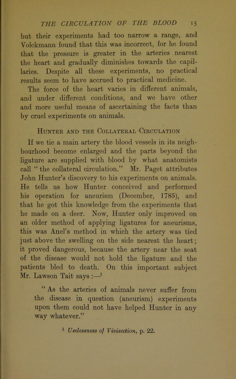 but their experiments had too narrow a range, and Volckmann found that this was incorrect, for he found that the pressure is greater in the arteries nearest the heart and gradually diminishes towards the capil- laries. Despite all these experiments, no practical results seem to have accrued to practical medicine. The force of the heart varies in different animals, and under different conditions, and we have other and more useful means of ascertaining the facts than by cruel experiments on animals. Hunter and the Collateral •Circulation If we tie a main artery the blood vessels in its neigh- bourhood become enlarged and the parts beyond the ligature are supphed with blood by what anatomists call “ the collateral circulation.” Mr. Paget attributes John Hunter’s discovery to his experiments on animals. He tells us how Hunter conceived and performed his operation for aneurism (December, 1785), and that he got this knowledge from the experiments that he made on a deer. Now, Hunter only improved on an older method of applying ligatures for aneurisms, this was Anel’s method in which the artery was tied just above the swelling on the side nearest the heart; it proved dangerous, because the artery near the seat of the disease would not hold the ligature and the patients bled to death. On this important subject Mr. Lawson Tait says :—^ “ As the arteries of animals never suffer from the disease in question (aneurism) experiments upon them could not have helped Hunter in any way whatever.”