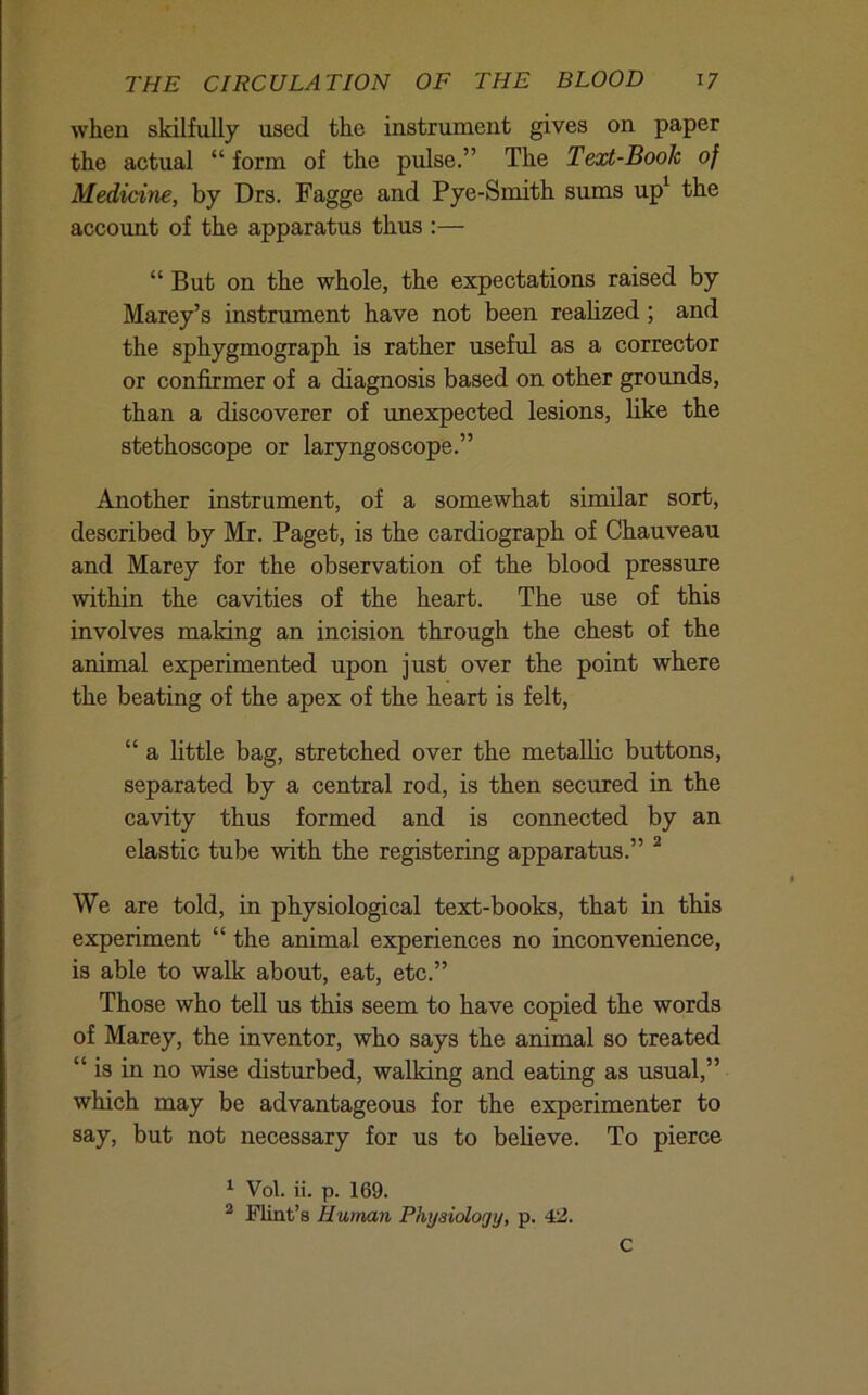 when skilfully used the instrument gives on paper the actual “ form of the pulse.” The Text-Booh of Medicine, by Drs. Fagge and Pye-Smith sums up^ the account of the apparatus thus :— “ But on the whole, the expectations raised by Marey’s instrument have not been realized; and the sphygmograph is rather useful as a corrector or confirmer of a diagnosis based on other grounds, than a discoverer of unexpected lesions, like the stethoscope or laryngoscope.” Another instrument, of a somewhat similar sort, described by Mr. Paget, is the cardiograph of Chauveau and Marey for the observation of the blood pressure within the cavities of the heart. The use of this involves making an incision through the chest of the animal experimented upon just over the point where the beating of the apex of the heart is felt, “ a little bag, stretched over the metallic buttons, separated by a central rod, is then secured in the cavity thus formed and is connected by an elastic tube with the registering apparatus.” ^ We are told, in physiological text-books, that in this experiment “ the animal experiences no inconvenience, is able to walk about, eat, etc.” Those who tell us this seem to have copied the words of Marey, the inventor, who says the animal so treated “ is in no wise disturbed, walking and eating as usual,” which may be advantageous for the experimenter to say, but not necessary for us to believe. To pierce ^ Vol. ii. p. 169. ^ Flint’s Human Physiology, p. 42. C