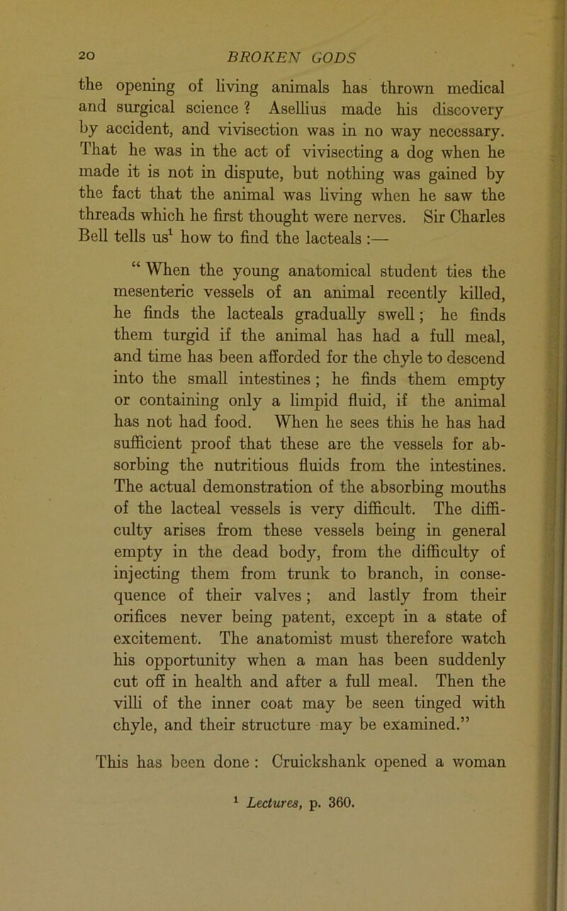 the opening of living animals has thrown medical and surgical science ? AseUius made his discovery by accident, and vivisection was in no way necessary. That he was in the act of vivisecting a dog when he made it is not in dispute, but nothing was gained by the fact that the animal was living when he saw the threads which he first thought were nerves. Sir Charles Bell tells us^ how to find the lacteals :— “ When the young anatomical student ties the mesenteric vessels of an animal recently killed, he finds the lacteals gradually swell; he finds them turgid if the animal has had a full meal, and time has been afforded for the chyle to descend into the small intestines ; he finds them empty or containing only a hmpid fluid, if the animal has not had food. When he sees this he has had sufficient proof that these are the vessels for ab- sorbing the nutritious fluids from the intestines. The actual demonstration of the absorbing mouths of the lacteal vessels is very difficult. The diffi- culty arises from these vessels being in general empty in the dead body, from the difficidty of injecting them from trimk to branch, in conse- quence of their valves; and lastly from their orifices never being patent, except in a state of excitement. The anatomist must therefore watch his opportunity when a man has been suddenly cut off in health and after a full meal. Then the viUi of the inner coat may be seen tinged with chyle, and their structure may be examined.” This has been done : Cruickshank opened a vmman ^ Lectures, p. 360.