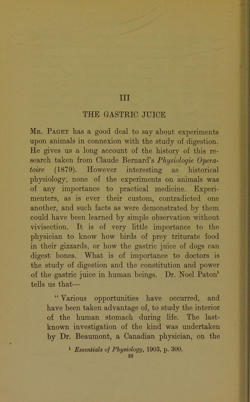 Ill THE GASTRIC JUICE Mr. Paget has a good deal to say about experiments upon animals in connexion with the study of digestion. He gives us a long account of the history of this re- search taken from Claude Bernard’s Physiologic Opera- toire (1879). However interesting as historical physiology, none of the experiments on animals was of any importance to practical medicine. Experi- menters, as is ever their custom, contradicted one another, and such facts as were demonstrated by them could have been learned by simple observation without vivisection. It is of very httle importance to the physician to know how birds of prey triturate food in their gizzards, or how the gastric juice of dogs can digest bones. What is of importance to doctors is the study of digestion and the constitution and power of the gastric juice in human beings. Dr. Noel Paton^ tells us that— “ Various opportunities have occurred, and have been taken advantage of, to study the interior of the human stomach during life. The last- known investigation of the land was undertaken by Dr. Beaumont, a Canadian physician, on the ^ Essentials of Physiology, 1903, p. 300.