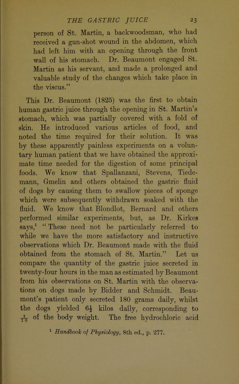 person of St. Martin, a backwoodsman, who had received a gun-shot wound in the abdomen, which had left him with an opening through the front wall of his stomach. Dr. Beaumont engaged St. Martin as his servant, and made a prolonged and valuable study of the changes which take place in the viscus.” This Dr. Beaumont (1825) was the first to obtain human gastric juice through the opening in St. Martin’s stomach, which was partially covered with a fold of skin. He introduced various articles of food, and noted the time required for their solution. It was by these apparently painless experiments on a volun- tary human patient that we have obtained the approxi- mate time needed for the digestion of some principal foods. We know that Spallanzani, Stevens, Tiede- mann, Gmehn and others obtained the gastric flmd of dogs by causing them to swaUow pieces of sponge which were subsequently withdrawn soaked with the fluid. We know that Blondlot, Bernard and others performed similar experiments, but, as Dr. Kirkes says,^ “ These need not be particularly referred to while we have the more satisfactory and instructive observations which Dr. Beaumont made with the fluid obtained from the stomach of St. Martin.” Let us compare the quantity of the gastric juice secreted in twenty-four hours in the man as estimated by Beaumont from his observations on St. Martin with the observa- tions on dogs made by Bidder and Schmidt. Beau- mont’s patient only secreted 180 grams daily, whilst the dogs yielded kilos daily, corresponding to .jijj. of the body weight. The free hydrochloric acid ^ Handbook of Physiology, 8th ed., p. 277.