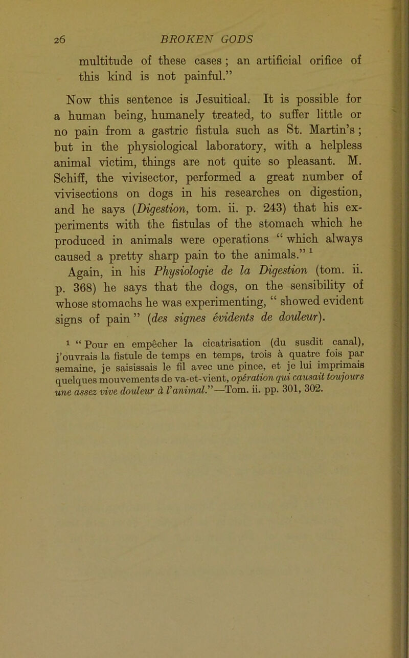 multitude of these cases ; an artificial orifice of this kind is not painful.” Now this sentence is Jesuitical. It is possible for a human being, humanely treated, to suffer httle or no pain from a gastric fistula such as St. Martin’s ; but in the physiological laboratory, with a helpless animal victim, things are not quite so pleasant. M. Schifi, the vivisector, performed a great number of vivisections on dogs in his researches on digestion, and he says (Digestion, tom. ii. p. 243) that his ex- periments with the fistulas of the stomach which he produced in animals were operations “ which always caused a pretty sharp pain to the animals.” ^ Again, in his Physiologic de la Digestion (tom. ii. p. 368) he says that the dogs, on the sensibihty of whose stomachs he was experimenting, “ showed evident signs of pain ” {des signes evidents de douleur). ^ “ Pour en empecher la cicatrisation (du susdit canal), j’ouvrais la fistule de temps en temps, trois a quatre fois par semaine, je saisissais le fil avec ime pince, et je lui imprimais quelques mouvements de va-et-vient, operation qui causait toujours une assez vive dovleur d Vanimal.”—Tom. ii. pp. 301, 302.