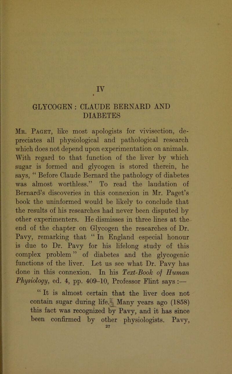 IV GLYCOGEN : CLAUDE BERNARD AND DIABETES Mr. Paget, like most apologists for vivisection, de- preciates all physiological and pathological research which does not depend upon experimentation on animals. AVith regard to that hmction of the hver by which sugar is formed and glycogen is stored therein, he says, “ Before Claude Bernard the pathology of diabetes was almost worthless.” To read the laudation of Bernardos discoveries in this connexion in Mr. Paget’s book the uninformed would be hkely to conclude that the results of his researches had never been disputed by other experimenters. He dismisses in three lines at the end of the chapter on Glycogen the researches of Dr. Pavy, remarking that “ In England especial honour is due to Dr. Pavy for his lifelong study of this complex problem ” of diabetes and the glycogenic functions of the hver. Let us see what Dr. Pavy has done in this connexion. In his Text-Book of Human Physiology, ed. 4, pp. 409-10, Professor Flint says ;— “It is almost certain that the hver does not contain sugar during hfe.^Many years ago (1858) this fact was recognized by Pavy, and it has since been confirmed by other physiologists. Pavy,