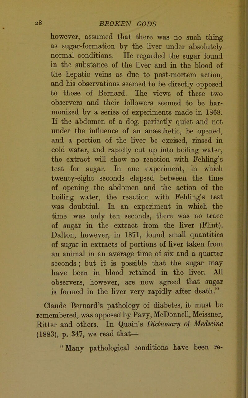 however, assumed that there was no such thing as sugar-formation by the liver under absolutely normal conditions. He regarded the sugar found in the substance of the liver and in the blood of the hepatic veins as due to post-mortem action, and his observations seemed to be directly opposed to those of Bernard. The views of these two observers and their followers seemed to be har- monized by a series of experiments made in 1868. If the abdomen of a dog, perfectly quiet and not imder the influence of an anaesthetic, be opened, and a portion of the liver be excised, rinsed in cold water, and rapidly cut up into boiling water, the extract will show no reaction with Fehhng’s test for sugar. In one experiment, in which twenty-eight seconds elapsed between the time of opening the abdomen and the action of the boihng water, the reaction with Fehling’s test was doubtful. In an experiment in which the time was only ten seconds, there was no trace of sugar in the extract from the liver (Flint). Dalton, however, in 1871, found small quantities of sugar in extracts of portions of liver taken from an animal in an average time of six and a quarter seconds; but it is possible that the sugar may have been in blood retained in the liver. AU observers, however, are now agreed that sugar is formed in the liver very rapidly after death.” Claude Bernard’s pathology of diabetes, it must be remembered, was opposed by Pavy, McDonnell, Meissner, Ritter and others. In Quain’s Dictionary of Medicine (1883), p. 347, we read that— “ Many pathological conditions have been re-