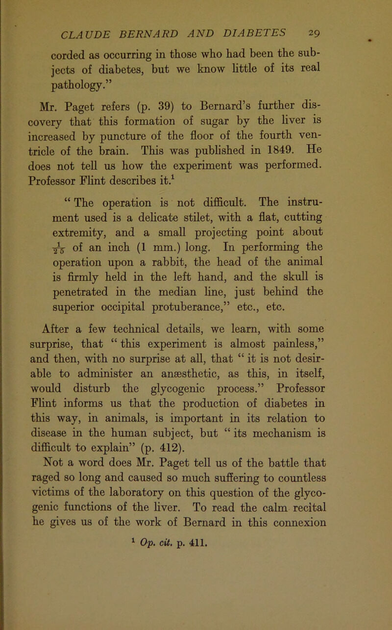 corded as occurring in those who had been the sub- jects of diabetes, but we know httle of its real pathology.” Mr. Paget refers (p. 39) to Bernard’s further dis- covery that this formation of sugar by the liver is increased by puncture of the floor of the fourth ven- tricle of the brain. This was published in 1849. He does not tell us how the experiment was performed. Professor FUnt describes it.^ “ The operation is not difficult. The instru- ment used is a delicate stilet, with a flat, cutting extremity, and a small projecting point about ^ of an inch (1 mm.) long. In performing the operation upon a rabbit, the head of the animal is firmly held in the left hand, and the skuU is penetrated in the median line, just behind the superior occipital protuberance,” etc., etc. After a few technical details, we learn, with some surprise, that “ this experiment is almost painless,” and then, with no surprise at all, that “ it is not desir- able to administer an anaesthetic, as this, in itself, would disturb the glycogenic process.” Professor Fhnt informs us that the production of diabetes in this way, in animals, is important in its relation to disease in the human subject, but “ its mechanism is difficult to explain” (p. 412). Not a word does Mr. Paget tell us of the battle that raged so long and caused so much suffering to countless victims of the laboratory on this question of the glyco- genic functions of the hver. To read the calm recital he gives us of the work of Bernard in this connexion