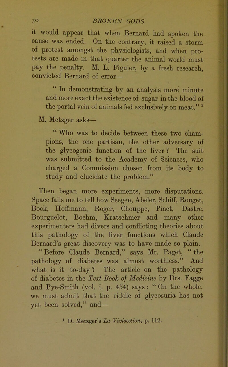 it would appear that when Bernard had spoken the cause was ended. On the contrary, it raised a storm of protest amongst the physiologists, and when pro- tests are made in that quarter the animal world must pay the penalty. M. L. Figuier, by a fresh research, convicted Bernard of error— “ In demonstrating by an analysis more minute and more exact the existence of sugar in the blood of the portal vein of animals fed exclusively on meat.” ^ M. Metzger asks— “ Who was to decide between these two cham- pions, the one partisan, the other adversary of the glycogenic function of the hver 1 The suit was submitted to the Academy of Sciences, who charged a Commission chosen from its body to study and elucidate the problem.” Then began more experiments, more disputations. Space fails me to tell how Seegen, Abeler, Schiff, Rouget, Bock, Hoffmann, Roger, Chouppe, Pinet, Dastre, Bourguelot, Boehm, Kratschmer and many other experimenters had divers and conflicting theories about ' this pathology of the hver functions which Claude Bernard’s great discovery was to have made so plain. “ Before Claude Bernard,” says Mr. Paget, “ the i pathology of diabetes was almost worthless.” And what is it to-day ? The article on the pathology of diabetes in the Text-Book of Medicine by Drs. Fagge and Pye-Smith (vol. i. p. 454) says : “ On the whole, we must admit that the riddle of glycosuria has not yet been solved,” and— ^ D. Metzger’s La Vivisection, p. 112.
