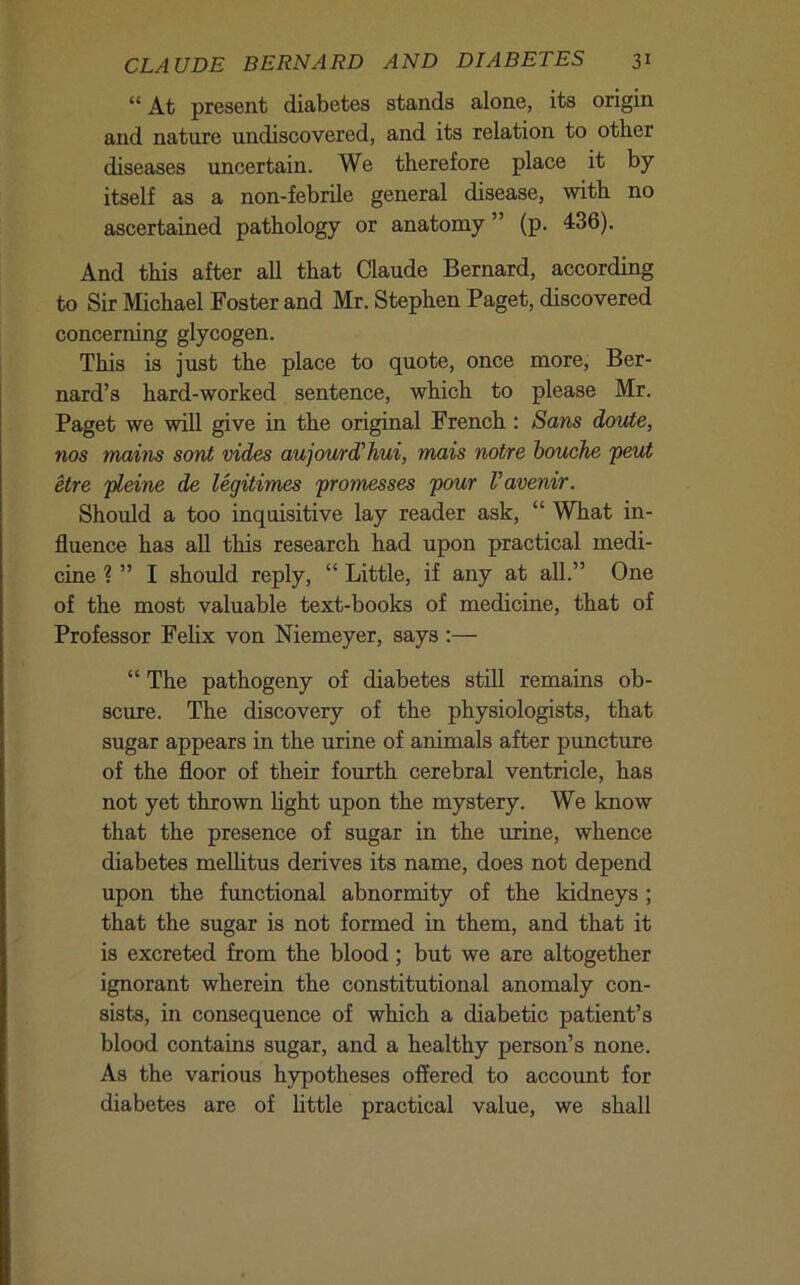 “ At present diabetes stands alone, its origin and nature undiscovered, and its relation to other diseases uncertain. We therefore place it by itself as a non-febrile general disease, with no ascertained pathology or anatomy ” (p. 436). And this after aU that Claude Bernard, according to Sir Michael Foster and Mr. Stephen Paget, discovered concerning glycogen. This is jxxst the place to quote, once more, Ber- nard’s hard-worked sentence, which to please Mr. Paget we will give in the original French : Sans doute, nos mains sont vides aujourd’hui, mais noire houche peut etre pleine de legitimes promesses pour Vavenir. Should a too inquisitive lay reader ask, “ What in- fluence has all this research had upon practical medi- cine ? ” I should reply, “ Little, if any at all.” One of the most valuable text-books of medicine, that of Professor Felix von Niemeyer, says :— “ The pathogeny of diabetes stiU remains ob- scure. The discovery of the physiologists, that sugar appears in the urine of animals after puncture of the floor of their fourth cerebral ventricle, has not yet thrown light upon the mystery. We know that the presence of sugar in the urine, whence diabetes melhtus derives its name, does not depend upon the functional abnormity of the kidneys ; that the sugar is not formed in them, and that it is excreted from the blood; but we are altogether ignorant wherein the constitutional anomaly con- sists, in consequence of which a diabetic patient’s blood contains sugar, and a healthy person’s none. As the various hjrpotheses offered to accoimt for diabetes are of little practical value, we shall