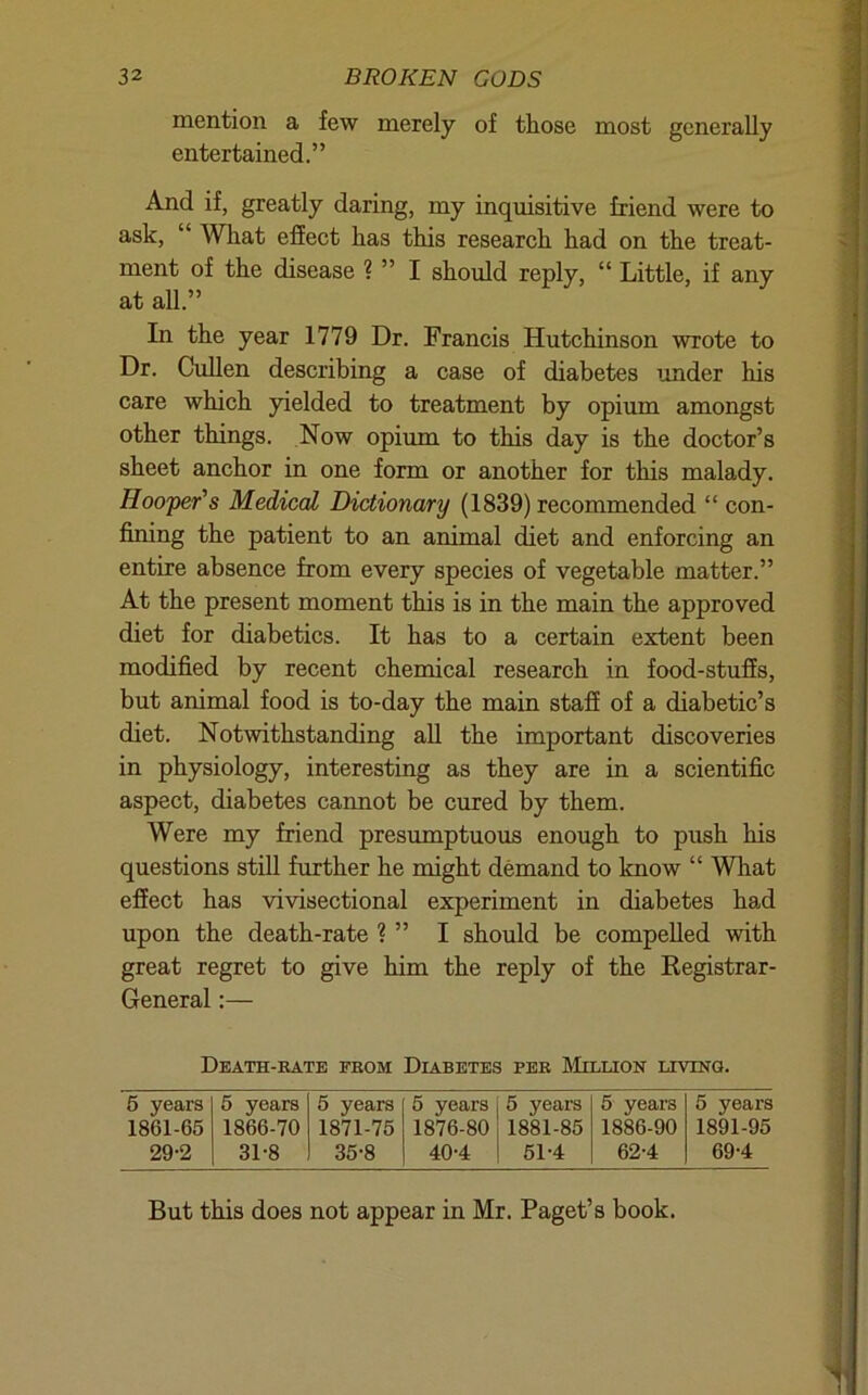 mention a few merely of those most generally entertained.” And if, greatly daring, my inquisitive friend were to ask, “ What effect has this research had on the treat- ment of the disease ? ” I should reply, “ Little, if any at all.” In the year 1779 Dr. Francis Hutchinson wrote to Dr. Cullen describing a case of diabetes under his care which yielded to treatment by opium amongst other things. Now opium to this day is the doctor’s sheet anchor in one form or another for this malady. Hooper's Medical Dictionary (1839) recommended “ con- fimng the patient to an animal diet and enforcing an entire absence from every species of vegetable matter.” At the present moment this is in the main the approved diet for diabetics. It has to a certain extent been modified by recent chemical research in food-stuffs, but animal food is to-day the main stafi of a diabetic’s diet. Notwithstanding all the important discoveries in physiology, interesting as they are in a scientific aspect, diabetes cannot be cured by them. Were my friend presmnptuous enough to push his questions still further he might demand to know “ What efiect has vivisectional experiment in diabetes had upon the death-rate ? ” I should be compelled with great regret to give him the reply of the Registrar- General :— Death-kate fbom Diabetes per LIillion uviNa. 5 years 5 years 5 years 5 years 5 years 5 years 5 years 1861-65 1866-70 1871-75 1876-80 1881-85 1886-90 1891-95 29-2 31-8 35-8 40-4 ! 51-4 62-4 69-4 But this does not appear in Mr. Paget’s book.