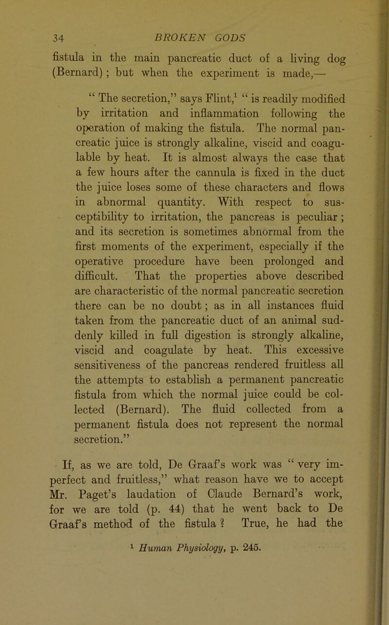 fistula in the main pancreatic duct of a living dog (Bernard); but when tbe experiment is made,— “ The secretion,” says Flint,^ “ is readily modified by irritation and inflammation following the operation of making the fistula. The normal pan- creatic juice is strongly alkaUne, viscid and coagu- lable by heat. It is almost always the case that a few hours after the cannida is fixed in the duct the juice loses some of these characters and flows in abnormal quantity. With respect to sus- ceptibihty to irritation, the pancreas is peculiar; and its secretion is sometimes abnormal from the first moments of the experiment, especially if the operative procedure have been prolonged and difficult. That the properties above described are characteristic of the normal pancreatic secretion there can be no doubt; as in all instances fluid taken from the pancreatic duct of an animal sud- denly killed in full digestion is strongly alkaline, viscid and coagulate by heat. This excessive sensitiveness of the pancreas rendered fruitless all the attempts to establish a permanent pancreatic fistula from which the normal juice could be col- lected (Bernard). The fluid collected from a permanent fistula does not represent the normal secretion.” If, as we are told, De Graaf’s work was “ very im- perfect and fruitless,” what reason have we to accept Mr. Paget’s laudation of Claude Bernard’s work, for we are told (p. 44) that he went back to De Graaf’s method of the fistula ? True, he had the