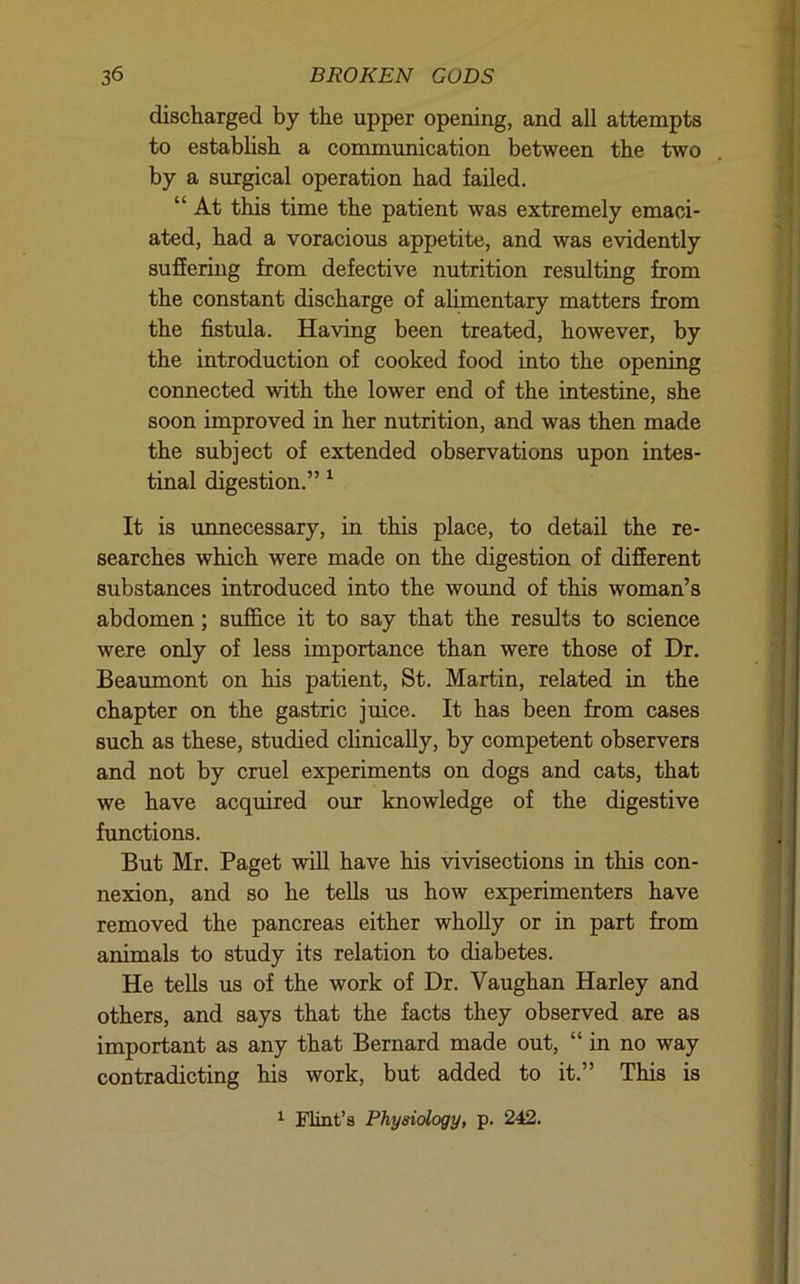 discharged by the upper opening, and all attempts to estabhsh a communication between the two by a surgical operation had failed. “ At this time the patient was extremely emaci- ated, had a voracious appetite, and was evidently suffering from defective nutrition resulting from the constant discharge of alimentary matters from the fistula. Having been treated, however, by the introduction of cooked food into the opening connected with the lower end of the intestine, she soon improved in her nutrition, and was then made the subject of extended observations upon intes- tinal digestion.” ^ It is unnecessary, in this place, to detail the re- searches which were made on the digestion of different substances introduced into the wound of this woman’s abdomen; suf&ce it to say that the results to science were only of less importance than were those of Dr. Beaumont on his patient, St. Martin, related in the chapter on the gastric juice. It has been from cases such as these, studied chnically, by competent observers and not by cruel experiments on dogs and cats, that we have acquired our knowledge of the digestive fimctions. But Mr. Paget will have his vivisections in this con- nexion, and so he tells us how experimenters have removed the pancreas either wholly or in part from animals to study its relation to diabetes. He tells us of the work of Dr. Vaughan Harley and others, and says that the facts they observed are as important as any that Bernard made out, “in no way contradicting his work, but added to it.” This is