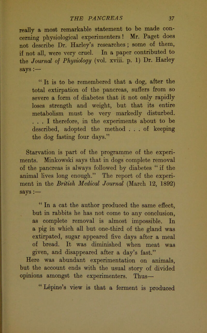 really a most remarkable statement to be made con- cerning physiological experimenters ! Mr. Paget does not describe Dr. Harley’s researches ; some of them, if not all, were very cruel. In a paper contributed to the JmtnaL of Physiology (vol. xviii. p. 1) Dr. Harley says:— “It is to be remembered that a dog, after the total extirpation of the pancreas, suffers from so severe a form of diabetes that it not only rapidly loses strength and weight, but that its entire metaboUsm must be very markedly disturbed. ... I therefore, in the experiments about to be described, adopted the method ... of keeping the dog fasting four days.” Starvation is part of the programme of the experi- ments. Minkowski says that in dogs complete removal of the pancreas is always followed by diabetes “ if the animal lives long enough.” The report of the experi- ment in the British Medical Journal (March 12, 1892) says:— “ In a cat the author produced the same effect, but in rabbits he has not come to any conclusion, as complete removal is almost impossible. In a pig in which all but one-third of the gland was extirpated, sugar appeared five days after a meal of bread. It was diminished when meat was given, and disappeared after a day’s fast.” Here was abundant experimentation on animals, but the account ends with the usual story of divided opinions amongst the experimenters. Thus— “ Lepine’s view is that a ferment is produced