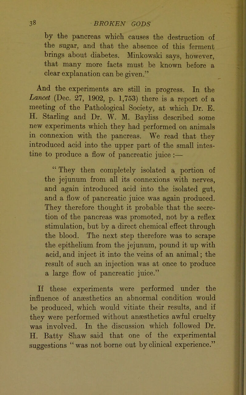 by the pancreas which causes the destruction of the sugar, and that the absence of this ferment brings about diabetes. Minkowski says, however, that many more facts must be known before a clear explanation can be given.” And the experiments are still in progress. In the Lancet (Dec. 27, 1902, p. 1,753) there is a report of a meeting of the Pathological Society, at which Dr. E. H. Starhng and Dr. W. M. Bayliss described some new experiments which they had performed on animals in connexion with the pancreas. We read that they introduced acid into the upper part of the small intes- tine to produce a flow of pancreatic juice:— “ They then completely isolated a portion of the jejunum from all its connexions with nerves, and again introduced acid into the isolated gut, and a flow of pancreatic juice was again produced. They therefore thought it probable that the secre- tion of the pancreas was promoted, not by a reflex stimulation, but by a direct chemical effect through the blood. The next step therefore was to scrape the epithelium from the jejunum, pound it up with acid, and inject it into the veins of an animal; the result of such an injection was at once to produce a large flow of pancreatic juice.” If these experiments were performed under the influence of anaesthetics an abnormal condition would be produced, which would vitiate their results, and if they were performed without anaesthetics awful cruelty was involved. In the discussion which followed Dr. H. Batty Shaw said that one of the experimental suggestions “ was not borne out by clinical experience.”