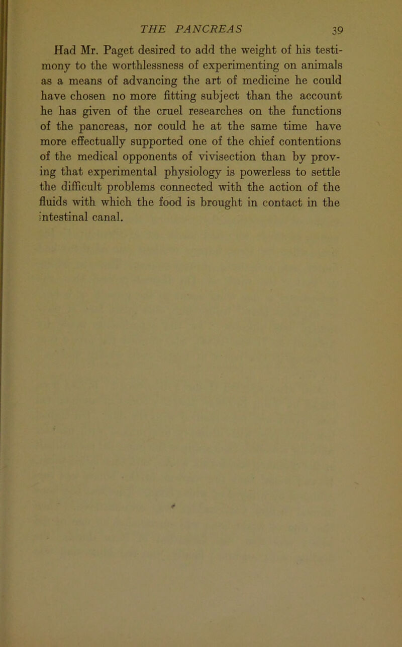 Had Mr. Paget desired to add the weight of his testi- mony to the worthlessness of experimenting on animals as a means of advancing the art of medicine he could have chosen no more fitting subject than the account he has given of the cruel researches on the functions of the pancreas, nor could he at the same time have more effectually supported one of the chief contentions of the medical opponents of vivisection than by prov- ing that experimental physiology is powerless to settle the difficult problems connected with the action of the fluids with which the food is brought in contact in the intestinal canal.