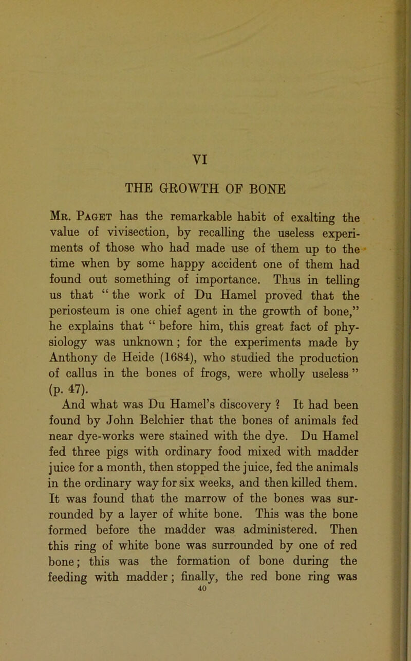 VI THE GROWTH OF BONE Mr. Paget has the remarkable habit of exalting the value of vivisection, by recalling the useless experi- ments of those who had made use of them up to the time when by some happy accident one of them had found out something of importance. Thus in telling us that “ the work of Du Hamel proved that the periosteum is one chief agent in the growth of bone,” he explains that “ before him, this great fact of phy- siology was unknown; for the experiments made by Anthony de Heide (1684), who studied the production of callus in the bones of frogs, were wholly useless ” (p. 47). And what was Du Hamel’s discovery ? It had been foimd by John Belchier that the bones of animals fed near dye-works were stained with the dye. Du Hamel fed three pigs with ordinary food mixed with madder juice for a month, then stopped the juice, fed the animals in the ordinary way for six weeks, and then killed them. It was foimd that the marrow of the bones was sur- rounded by a layer of white bone. This was the bone formed before the madder was administered. Then this ring of white bone was surrounded by one of red bone; this was the formation of bone during the feeding with madder; finally, the red bone ring was