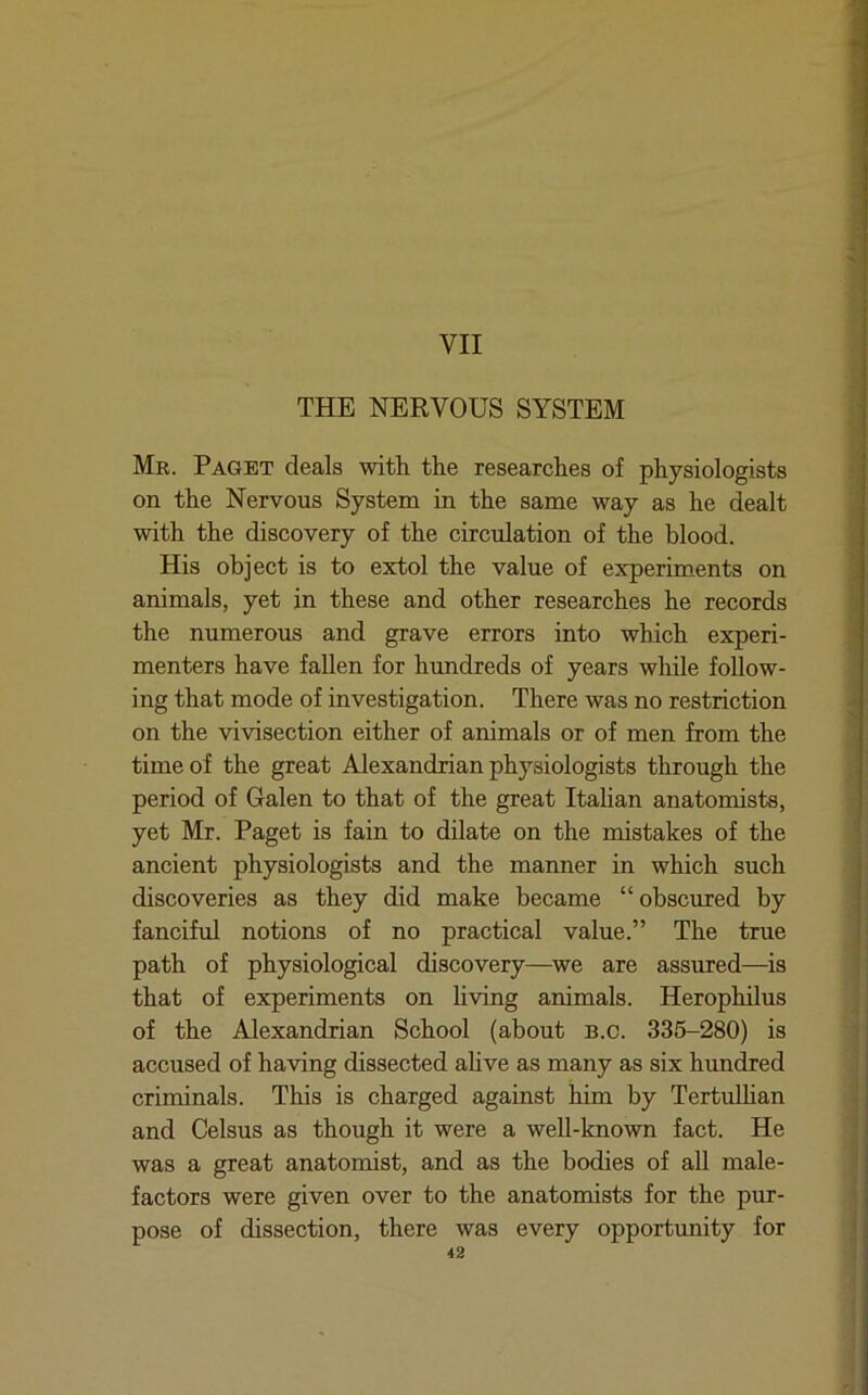 THE NERVOUS SYSTEM Mr. Paget deals with the researches of physiologists on the Nervous System in the same way as he dealt with the discovery of the circulation of the blood. His object is to extol the value of experiments on animals, yet in these and other researches he records the numerous and grave errors into which experi- menters have fallen for hundreds of years while follow- ing that mode of investigation. There was no restriction on the vivisection either of animals or of men from the time of the great Alexandrian physiologists through the period of Galen to that of the great Italian anatomists, yet Mr. Paget is fain to dilate on the mistakes of the ancient physiologists and the manner in which such discoveries as they did make became “ obscured by fanciful notions of no practical value.” The true path of physiological discovery—we are assured—is that of experiments on hving animals. Herophilus of the Alexandrian School (about b.c. 335-280) is accused of having dissected ahve as many as six hundred criminals. This is charged against him by Tertulhan and Celsus as though it were a well-known fact. He was a great anatomist, and as the bodies of all male- factors were given over to the anatomists for the pur- pose of dissection, there was every opportunity for