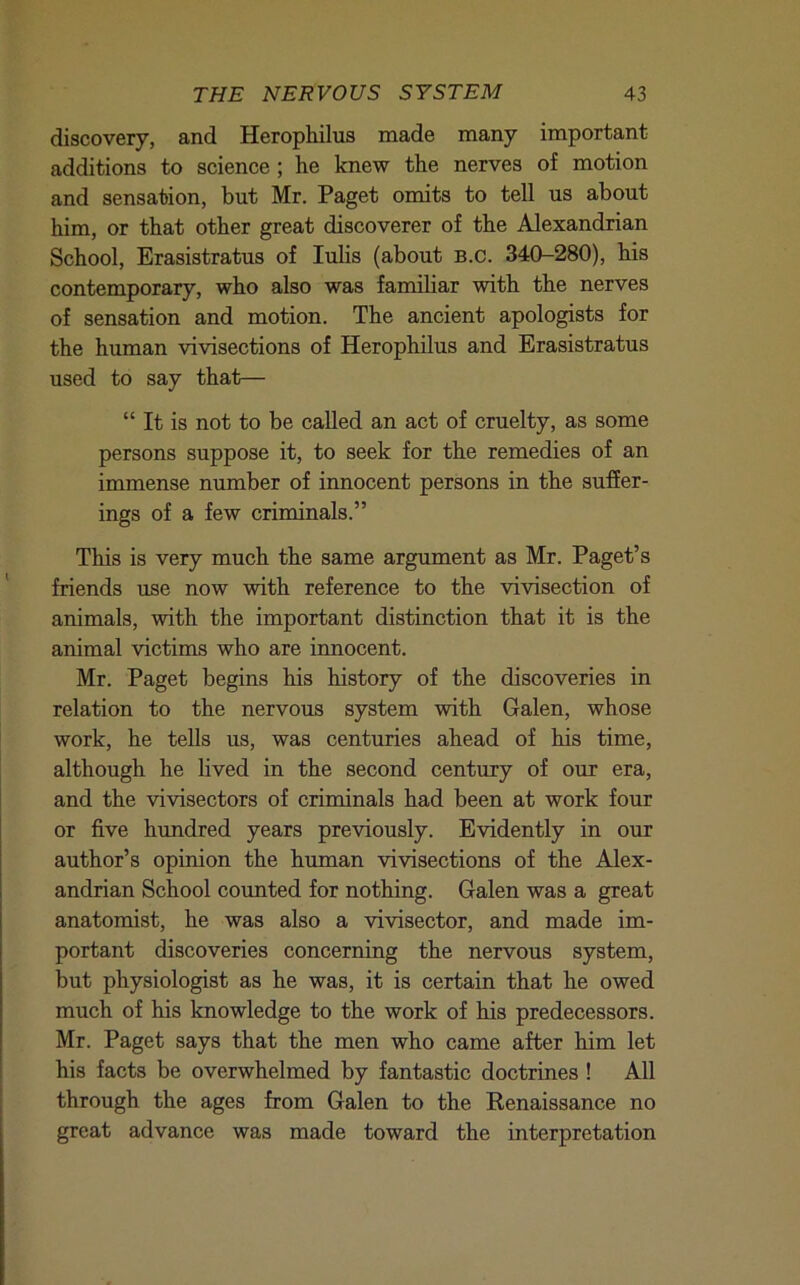discovery, and Herophilus made many important additions to science; he knew the nerves of motion and sensation, but Mr. Paget omits to tell us about him, or that other great discoverer of the Alexandrian School, Erasistratus of lulis (about b.c. 340-280), his contemporary, who also was familiar with the nerves of sensation and motion. The ancient apologists for the human vivisections of Herophilus and Erasistratus used to say that— “ It is not to be called an act of cruelty, as some persons suppose it, to seek for the remedies of an immense number of innocent persons in the sufier- ings of a few criminals.” This is very much the same argument as Mr. Paget’s friends use now with reference to the vivisection of animals, with the important distinction that it is the animal victims who are innocent. Mr. Paget begins his history of the discoveries in relation to the nervous system with Galen, whose work, he tells us, was centuries ahead of his time, although he lived in the second century of our era, and the vivisectors of criminals had been at work four or five hundred years previously. Evidently in our author’s opinion the human vivisections of the Alex- andrian School counted for nothing. Galen was a great anatomist, he was also a vivisector, and made im- portant discoveries concerning the nervous system, but physiologist as he was, it is certain that he owed much of his knowledge to the work of his predecessors. Mr. Paget says that the men who came after him let his facts be overwhelmed by fantastic doctrines ! All through the ages from Galen to the Renaissance no great advance was made toward the interpretation