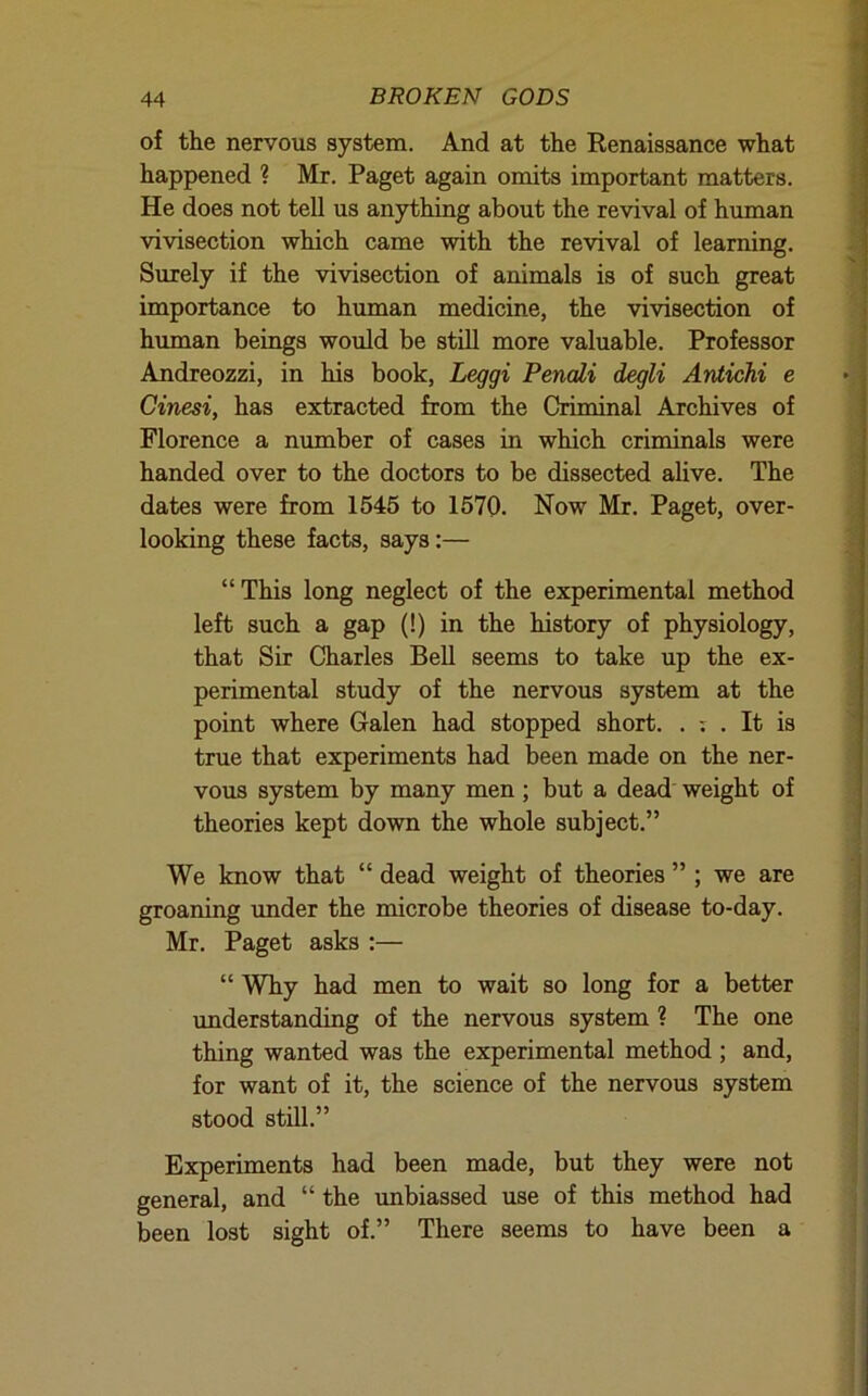 of the nervous system. And at the Kenaissance what happened ? Mr. Paget again omits important matters. He does not tell us anything about the revival of human vivisection which came with the revival of learning. Surely if the vivisection of animals is of such great importance to human medicine, the vivisection of human beings would be still more valuable. Professor Andreozzi, in his book, Leggi Penali degli Antichi e Cinesi, has extracted from the Criminal Archives of Florence a munber of cases in which criminals were handed over to the doctors to be dissected alive. The dates were from 1545 to 1570. Now Mr. Paget, over- looking these facts, says:— “This long neglect of the experimental method left such a gap (!) in the history of physiology, that Sir Charles Bell seems to take up the ex- perimental study of the nervous system at the point where Galen had stopped short. . . It is true that experiments had been made on the ner- vous system by many men ; but a dead weight of theories kept down the whole subject.” We know that “ dead weight of theories ” ; we are groaning imder the microbe theories of disease to-day. Mr. Paget asks :— “ Why had men to wait so long for a better understanding of the nervous system ? The one thing wanted was the experimental method ; and, for want of it, the science of the nervous system stood still.” Experiments had been made, but they were not general, and “ the unbiassed use of this method had been lost sight of.” There seems to have been a