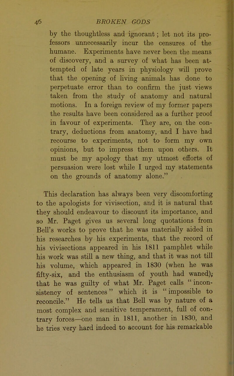 by the thoughtless and ignorant; let not its pro- fessors unnecessarily incur the censures of the humane. Experiments have never been the means of discovery, and a survey of what has been at- tempted of late years in physiology will prove that the opening of living animals has done to perpetuate error than to confirm the just views taken from the study of anatomy and natural motions. In a foreign review of my former papers the results have been considered as a further proof in favour of experiments. They are, on the con- trary, deductions from anatomy, and I have had recourse to experiments, not to form my own opinions, but to impress them upon others. It must be my apology that my utmost efiorts of persuasion were lost while I urged my statements on the grounds of anatomy alone.” This declaration has always been very discomforting to the apologists for vivisection, and it is natural that they should endeavour to discount its importance, and so Mr. Paget gives us several long quotations from Bell’s works to prove that he was materially aided in his researches by his experiments, that the record of his vivisections appeared in his 1811 pamphlet while his work was still a new thing, and that it was not till his volume, which appeared in 1830 (when he was fifty-six, and the enthusiasm of youth had waned); that he was guilty of what Mr. Paget calls “ incon- sistency of sentences ” which it is “ impossible to reconcile.” He tells us that BeU was by nature of a most complex and sensitive temperament, full of con- trary forces—one man in 1811, another in 1830, and he tries very hard indeed to account for his remarkable