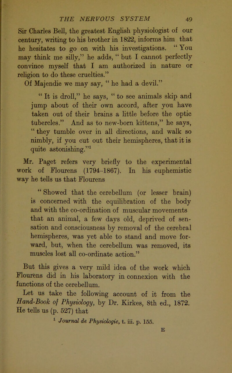 Sir Charles Bell, the greatest English physiologist of our century, writing to his brother in 1822, informs him that he hesitates to go on with his investigations. “You may think me silly,” he adds, “ but I cannot perfectly convince myself that I am authorized in nature or religion to do these cruelties.” Of Majendie we may say, “ he had a devil.” “ It is droll,” he says, “ to see animals skip and jump about of their own accord, after you have taken out of their brains a little before the optic tubercles.” And as to new-born kittens,” he says, “ they tumble over in aU directions, and walk so nimbly, if you cut out their hemispheres, that it is quite astonishing.”^ Mr. Paget refers very briefly to the experimental work of Flourens (1794:-1867). In his euphemistic way he teUs us that Flourens “ Showed that the cerebellum (or lesser brain) is concerned with the equilibration of the body and with the co-ordination of muscular movements that an animal, a few days old, deprived of sen- sation and consciousness by removal of the cerebral hemispheres, was yet able to stand and move for- ward, but, when the cerebellum was removed, its muscles lost all co-ordinate action.” But this gives a very mild idea of the work which Flourens did in his laboratoiy in connexion with the functions of the cerebellum. Let us take the following account of it from the Hand-Book of Physiology, by Dr. Kirkes, 8th ed., 1872. He tells us (p. 527) that ^ Journal de Phyeidogie, t. iii. p. 165. £