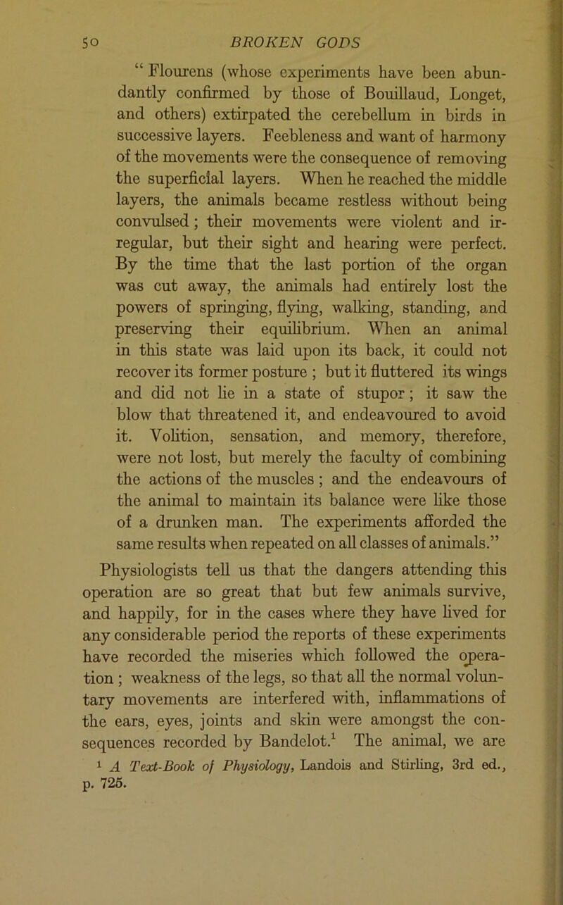 “ Flourens (whose experiments have been abun- dantly confirmed by those of Bouillaud, Longet, and others) extirpated the cerebellum in birds in successive layers. Feebleness and want of harmony of the movements were the consequence of removing the superficial layers. When he reached the middle layers, the animals became restless without being convulsed; their movements were violent and ir- regular, but their sight and hearing were perfect. By the time that the last portion of the organ was cut away, the animals had entirely lost the powers of springing, flying, walking, standing, and preserving their equOibrium. WTien an animal in this state was laid upon its back, it could not recover its former posture ; but it fluttered its wings and did not he in a state of stupor; it saw the blow that threatened it, and endeavoured to avoid it. Vohtion, sensation, and memory, therefore, were not lost, but merely the faculty of combining the actions of the muscles ; and the endeavours of the animal to maintain its balance were hke those of a drunken man. The experiments afforded the same results when repeated on all classes of animals.” Physiologists tell us that the dangers attending this operation are so great that but few animals survive, and happily, for in the cases where they have hved for any considerable period the reports of these experiments have recorded the miseries which followed the opera- tion ; weakness of the legs, so that all the normal volun- tary movements are interfered with, inflammations of the ears, eyes, joints and sldn were amongst the con- sequences recorded by Bandelot.^ The animal, we are 1 A Text-Book of Physiology, Landois and Stirling, 3rd ed., p. 726.