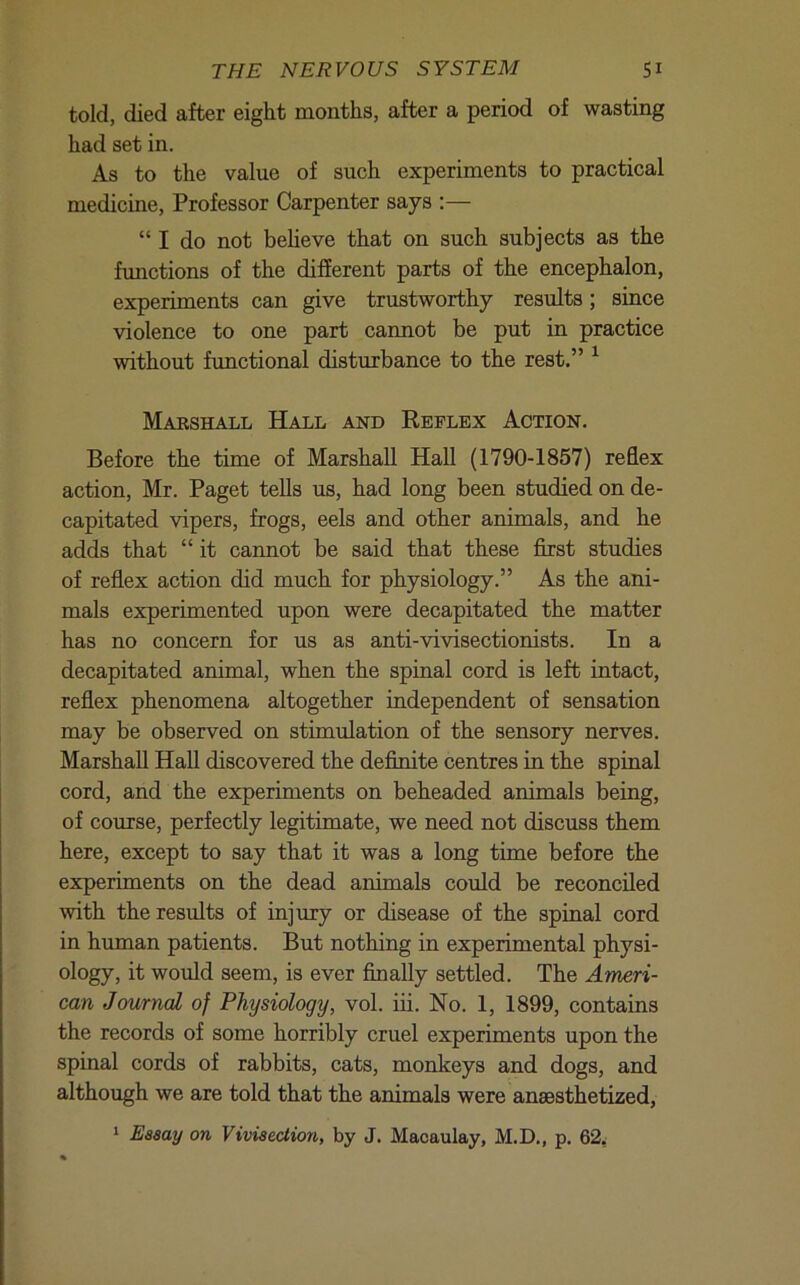 told, died after eight months, after a period of wasting had set in. As to the value of such experiments to practical medicine, Professor Carpenter says :— “ I do not beheve that on such subjects as the functions of the different parts of the encephalon, experiments can give trustworthy results; since violence to one part cannot be put in practice without functional disturbance to the rest.” ^ Marshall Hall and Reflex Action. Before the time of Marshall Hall (1790-1857) reflex action, Mr. Paget teUs us, had long been studied on de- capitated vipers, frogs, eels and other animals, and he adds that “ it cannot be said that these first studies of reflex action did much for physiology.” As the ani- mals experimented upon were decapitated the matter has no concern for us as anti-vivisectionists. In a decapitated animal, when the spinal cord is left intact, reflex phenomena altogether independent of sensation may be observed on stimulation of the sensory nerves. Marshall Hall discovered the definite centres in the spinal cord, and the experiments on beheaded animals being, of course, perfectly legitimate, we need not discuss them here, except to say that it was a long time before the experiments on the dead animals could be reconciled with the results of injury or disease of the spinal cord in human patients. But nothing in experimental physi- ology, it would seem, is ever finally settled. The Ameri- can Journal of Physiology, vol. iii. No. 1, 1899, contains the records of some horribly cruel experiments upon the spinal cords of rabbits, cats, monkeys and dogs, and although we are told that the animals were anaesthetized, ‘ Eaaay on ViviaecHon, by J. Macaulay, M.D., p. 62w